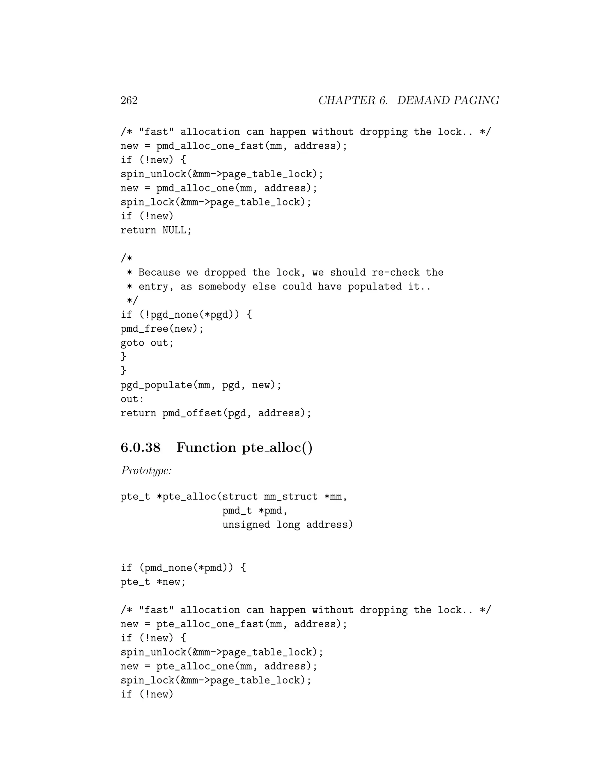 262                                 CHAPTER 6. DEMAND PAGING

/* "fast" allocation can happen without dropping the lock.. */
new = pmd_alloc_one_fast(mm, address);
if (!new) {
spin_unlock(&mm->page_table_lock);
new = pmd_alloc_one(mm, address);
spin_lock(&mm->page_table_lock);
if (!new)
return NULL;

/*
  * Because we dropped the lock, we should re-check the
  * entry, as somebody else could have populated it..
  */
if (!pgd_none(*pgd)) {
pmd_free(new);
goto out;
}
}
pgd_populate(mm, pgd, new);
out:
return pmd_offset(pgd, address);


6.0.38       Function pte alloc()
Prototype:

pte_t *pte_alloc(struct mm_struct *mm,
                 pmd_t *pmd,
                 unsigned long address)


if (pmd_none(*pmd)) {
pte_t *new;

/* "fast" allocation can happen without dropping the lock.. */
new = pte_alloc_one_fast(mm, address);
if (!new) {
spin_unlock(&mm->page_table_lock);
new = pte_alloc_one(mm, address);
spin_lock(&mm->page_table_lock);
if (!new)
 
