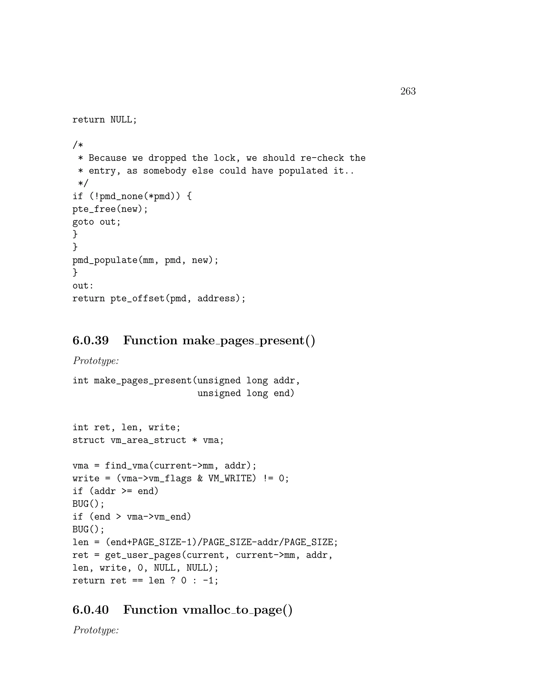 263

return NULL;

/*
  * Because we dropped the lock, we should re-check the
  * entry, as somebody else could have populated it..
  */
if (!pmd_none(*pmd)) {
pte_free(new);
goto out;
}
}
pmd_populate(mm, pmd, new);
}
out:
return pte_offset(pmd, address);



6.0.39       Function make pages present()
Prototype:
int make_pages_present(unsigned long addr,
                       unsigned long end)


int ret, len, write;
struct vm_area_struct * vma;

vma = find_vma(current->mm, addr);
write = (vma->vm_flags & VM_WRITE) != 0;
if (addr >= end)
BUG();
if (end > vma->vm_end)
BUG();
len = (end+PAGE_SIZE-1)/PAGE_SIZE-addr/PAGE_SIZE;
ret = get_user_pages(current, current->mm, addr,
len, write, 0, NULL, NULL);
return ret == len ? 0 : -1;

6.0.40       Function vmalloc to page()
Prototype:
 