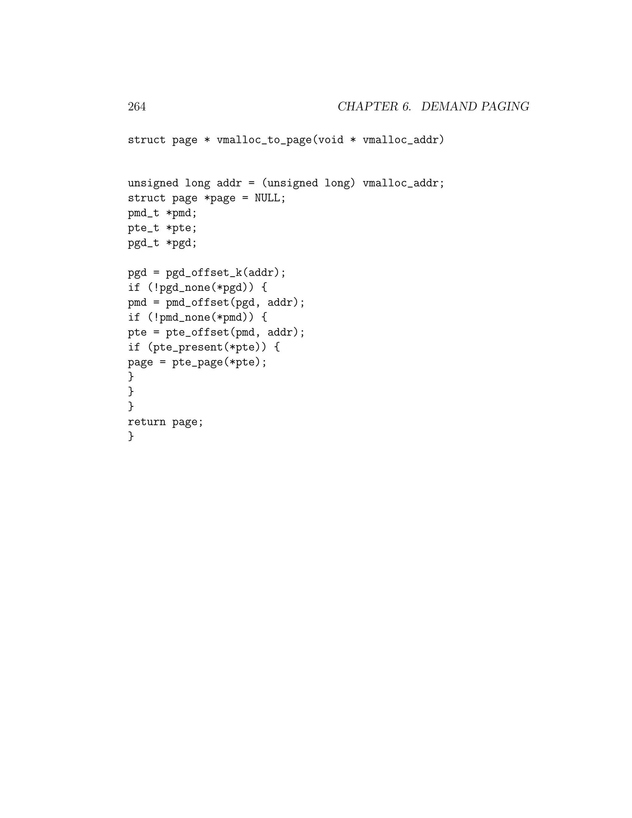 264                             CHAPTER 6. DEMAND PAGING

struct page * vmalloc_to_page(void * vmalloc_addr)


unsigned long addr = (unsigned long) vmalloc_addr;
struct page *page = NULL;
pmd_t *pmd;
pte_t *pte;
pgd_t *pgd;

pgd = pgd_offset_k(addr);
if (!pgd_none(*pgd)) {
pmd = pmd_offset(pgd, addr);
if (!pmd_none(*pmd)) {
pte = pte_offset(pmd, addr);
if (pte_present(*pte)) {
page = pte_page(*pte);
}
}
}
return page;
}
 