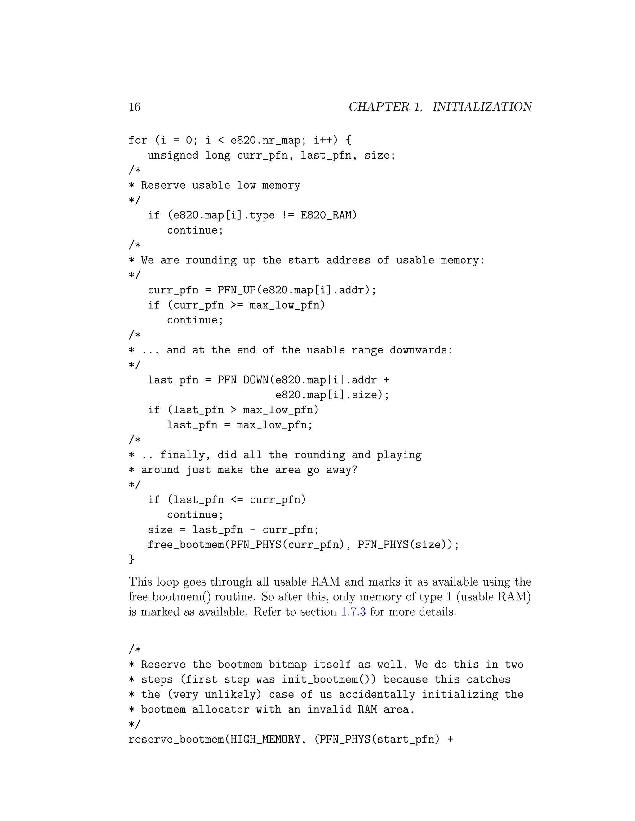 16                                     CHAPTER 1. INITIALIZATION

for (i = 0; i < e820.nr_map; i++) {
   unsigned long curr_pfn, last_pfn, size;
/*
* Reserve usable low memory
*/
   if (e820.map[i].type != E820_RAM)
      continue;
/*
* We are rounding up the start address of usable memory:
*/
   curr_pfn = PFN_UP(e820.map[i].addr);
   if (curr_pfn >= max_low_pfn)
      continue;
/*
* ... and at the end of the usable range downwards:
*/
   last_pfn = PFN_DOWN(e820.map[i].addr +
                       e820.map[i].size);
   if (last_pfn > max_low_pfn)
      last_pfn = max_low_pfn;
/*
* .. finally, did all the rounding and playing
* around just make the area go away?
*/
   if (last_pfn <= curr_pfn)
      continue;
   size = last_pfn - curr_pfn;
   free_bootmem(PFN_PHYS(curr_pfn), PFN_PHYS(size));
}
This loop goes through all usable RAM and marks it as available using the
free bootmem() routine. So after this, only memory of type 1 (usable RAM)
is marked as available. Refer to section 1.7.3 for more details.


/*
* Reserve the bootmem bitmap itself as well. We do this in two
* steps (first step was init_bootmem()) because this catches
* the (very unlikely) case of us accidentally initializing the
* bootmem allocator with an invalid RAM area.
*/
reserve_bootmem(HIGH_MEMORY, (PFN_PHYS(start_pfn) +
 