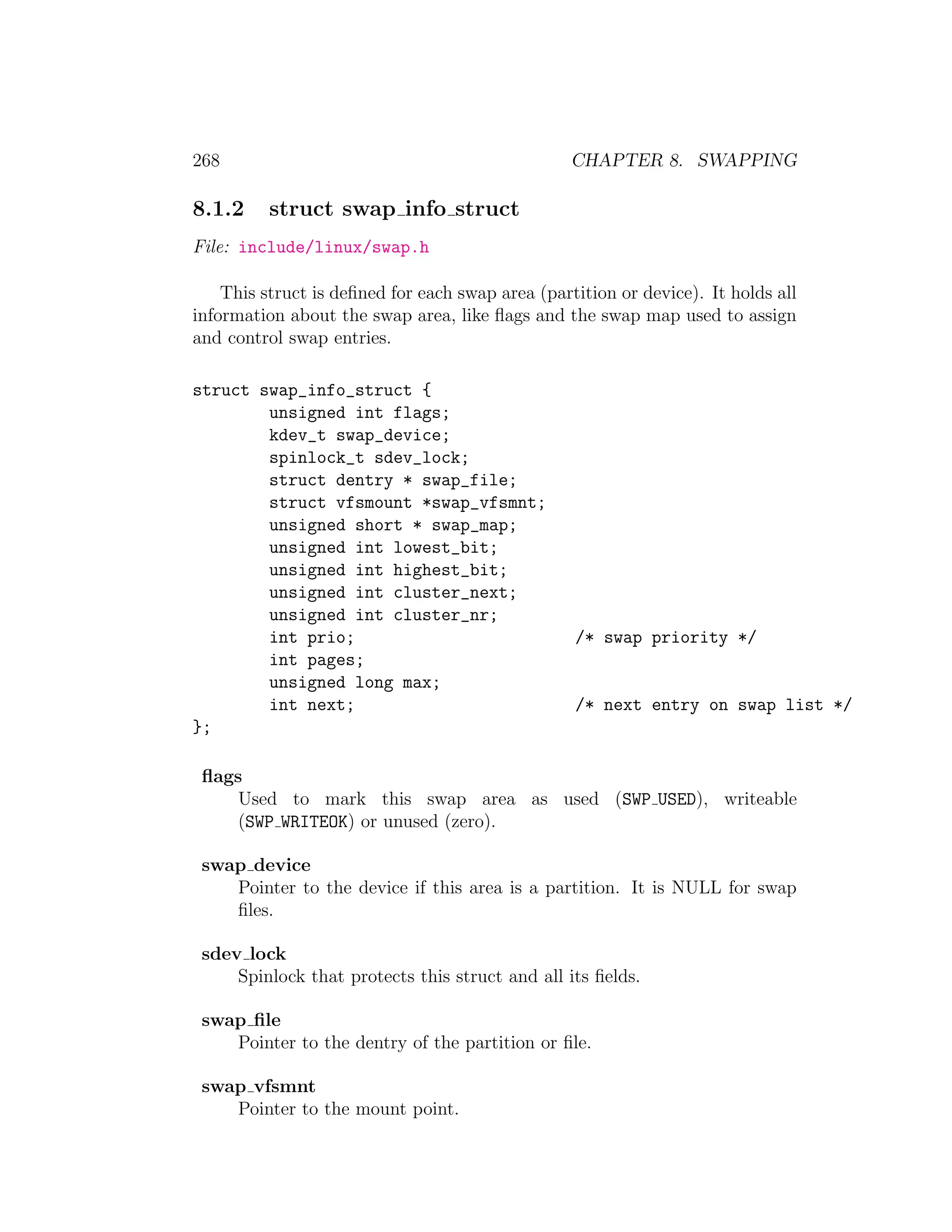 268                                               CHAPTER 8. SWAPPING

8.1.2     struct swap info struct
File: include/linux/swap.h

    This struct is deﬁned for each swap area (partition or device). It holds all
information about the swap area, like ﬂags and the swap map used to assign
and control swap entries.

struct swap_info_struct {
        unsigned int flags;
        kdev_t swap_device;
        spinlock_t sdev_lock;
        struct dentry * swap_file;
        struct vfsmount *swap_vfsmnt;
        unsigned short * swap_map;
        unsigned int lowest_bit;
        unsigned int highest_bit;
        unsigned int cluster_next;
        unsigned int cluster_nr;
        int prio;                                 /* swap priority */
        int pages;
        unsigned long max;
        int next;                                 /* next entry on swap list */
};

 ﬂags
     Used to mark this swap area as used (SWP USED), writeable
     (SWP WRITEOK) or unused (zero).

 swap device
    Pointer to the device if this area is a partition. It is NULL for swap
    ﬁles.

 sdev lock
     Spinlock that protects this struct and all its ﬁelds.

 swap ﬁle
    Pointer to the dentry of the partition or ﬁle.

 swap vfsmnt
    Pointer to the mount point.
 