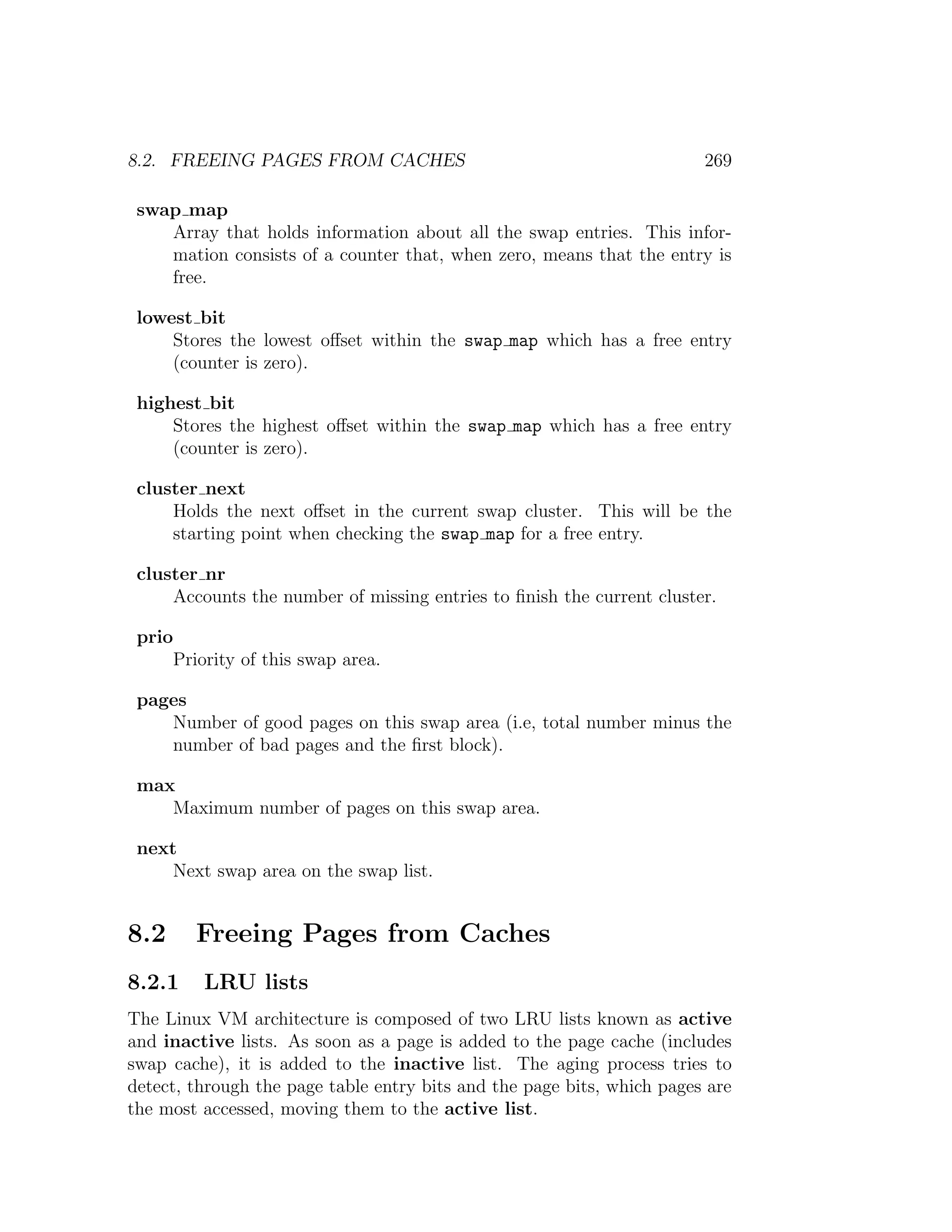 8.2. FREEING PAGES FROM CACHES                                          269

 swap map
    Array that holds information about all the swap entries. This infor-
    mation consists of a counter that, when zero, means that the entry is
    free.

 lowest bit
     Stores the lowest oﬀset within the swap map which has a free entry
     (counter is zero).

 highest bit
     Stores the highest oﬀset within the swap map which has a free entry
     (counter is zero).

 cluster next
     Holds the next oﬀset in the current swap cluster. This will be the
     starting point when checking the swap map for a free entry.

 cluster nr
     Accounts the number of missing entries to ﬁnish the current cluster.

 prio
     Priority of this swap area.

 pages
    Number of good pages on this swap area (i.e, total number minus the
    number of bad pages and the ﬁrst block).

 max
    Maximum number of pages on this swap area.

 next
     Next swap area on the swap list.


8.2     Freeing Pages from Caches
8.2.1    LRU lists
The Linux VM architecture is composed of two LRU lists known as active
and inactive lists. As soon as a page is added to the page cache (includes
swap cache), it is added to the inactive list. The aging process tries to
detect, through the page table entry bits and the page bits, which pages are
the most accessed, moving them to the active list.
 