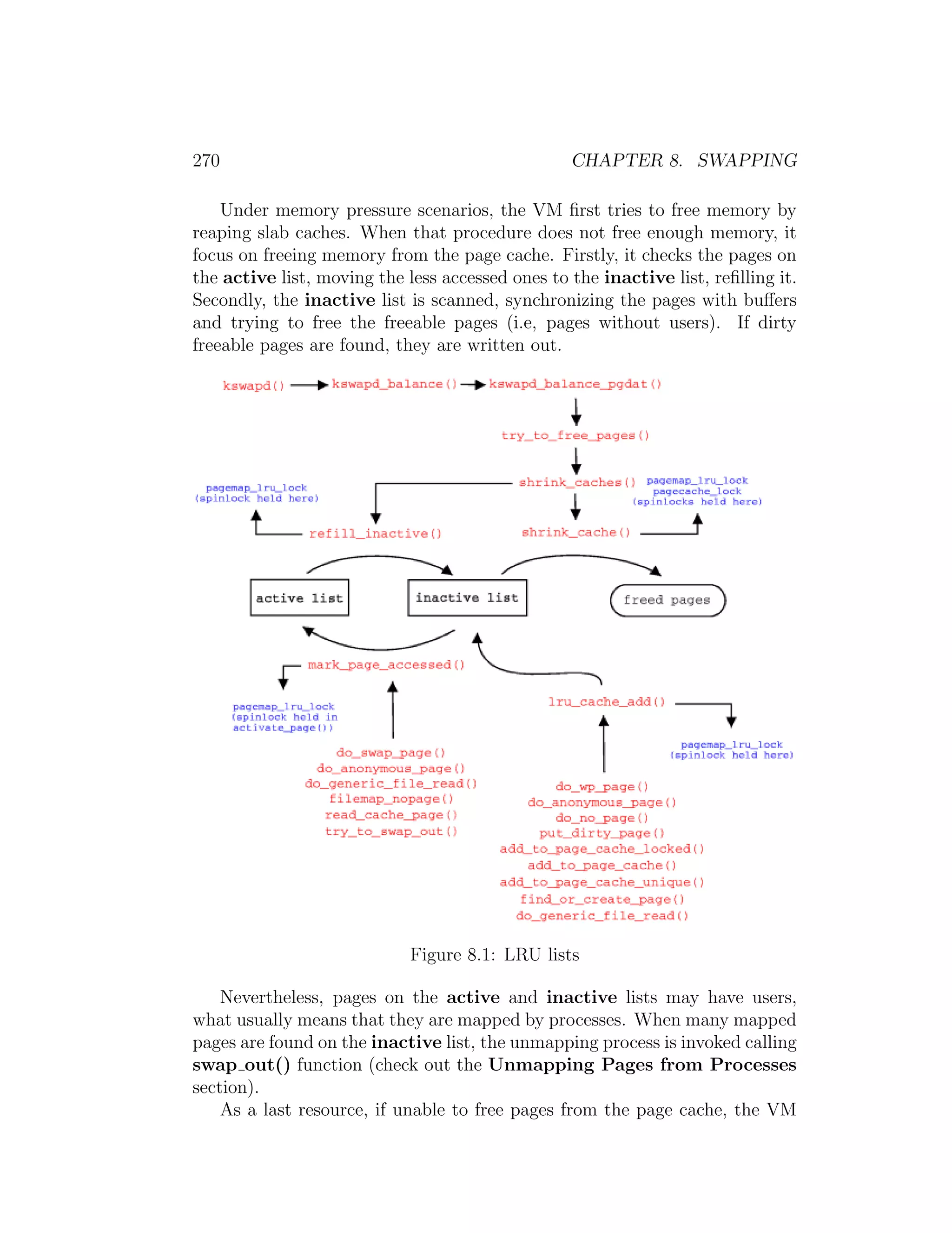 270                                               CHAPTER 8. SWAPPING

    Under memory pressure scenarios, the VM ﬁrst tries to free memory by
reaping slab caches. When that procedure does not free enough memory, it
focus on freeing memory from the page cache. Firstly, it checks the pages on
the active list, moving the less accessed ones to the inactive list, reﬁlling it.
Secondly, the inactive list is scanned, synchronizing the pages with buﬀers
and trying to free the freeable pages (i.e, pages without users). If dirty
freeable pages are found, they are written out.




                             Figure 8.1: LRU lists

    Nevertheless, pages on the active and inactive lists may have users,
what usually means that they are mapped by processes. When many mapped
pages are found on the inactive list, the unmapping process is invoked calling
swap out() function (check out the Unmapping Pages from Processes
section).
    As a last resource, if unable to free pages from the page cache, the VM
 