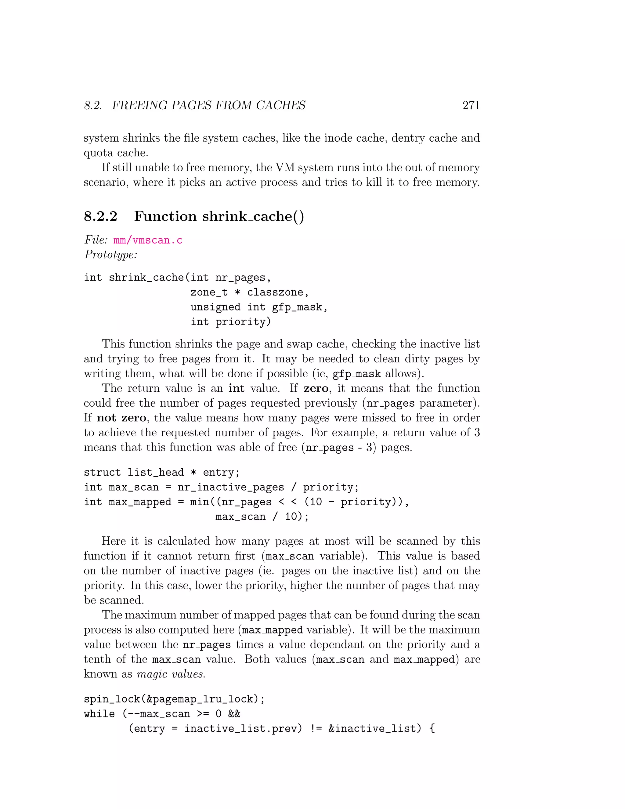 8.2. FREEING PAGES FROM CACHES                                             271

system shrinks the ﬁle system caches, like the inode cache, dentry cache and
quota cache.
   If still unable to free memory, the VM system runs into the out of memory
scenario, where it picks an active process and tries to kill it to free memory.

8.2.2     Function shrink cache()
File: mm/vmscan.c
Prototype:
int shrink_cache(int nr_pages,
                 zone_t * classzone,
                 unsigned int gfp_mask,
                 int priority)
    This function shrinks the page and swap cache, checking the inactive list
and trying to free pages from it. It may be needed to clean dirty pages by
writing them, what will be done if possible (ie, gfp mask allows).
    The return value is an int value. If zero, it means that the function
could free the number of pages requested previously (nr pages parameter).
If not zero, the value means how many pages were missed to free in order
to achieve the requested number of pages. For example, a return value of 3
means that this function was able of free (nr pages - 3) pages.

struct list_head * entry;
int max_scan = nr_inactive_pages / priority;
int max_mapped = min((nr_pages < < (10 - priority)),
                     max_scan / 10);

    Here it is calculated how many pages at most will be scanned by this
function if it cannot return ﬁrst (max scan variable). This value is based
on the number of inactive pages (ie. pages on the inactive list) and on the
priority. In this case, lower the priority, higher the number of pages that may
be scanned.
    The maximum number of mapped pages that can be found during the scan
process is also computed here (max mapped variable). It will be the maximum
value between the nr pages times a value dependant on the priority and a
tenth of the max scan value. Both values (max scan and max mapped) are
known as magic values.

spin_lock(&pagemap_lru_lock);
while (--max_scan >= 0 &&
       (entry = inactive_list.prev) != &inactive_list) {
 