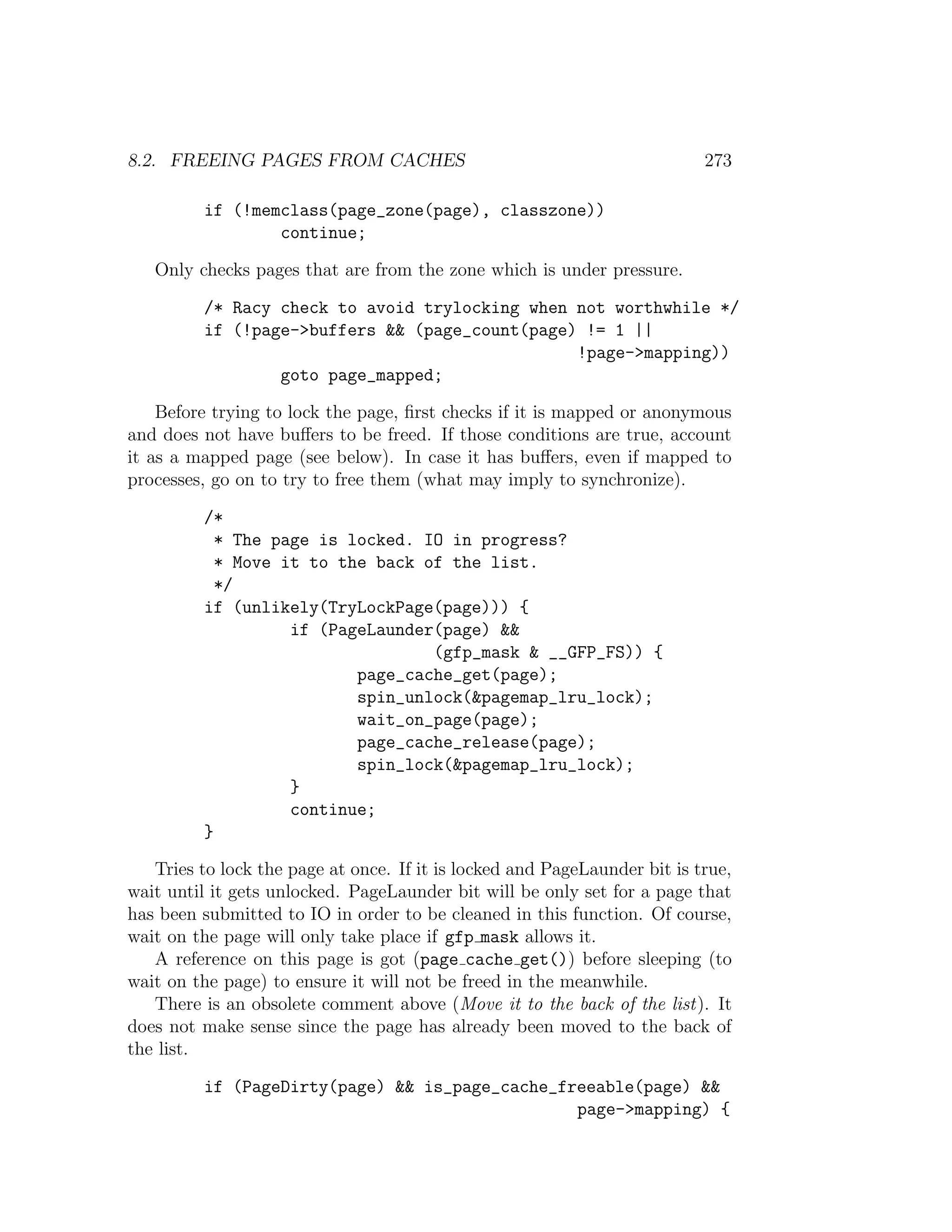 8.2. FREEING PAGES FROM CACHES                                             273

          if (!memclass(page_zone(page), classzone))
                  continue;

   Only checks pages that are from the zone which is under pressure.

          /* Racy check to avoid trylocking when not worthwhile */
          if (!page->buffers && (page_count(page) != 1 ||
                                                 !page->mapping))
                  goto page_mapped;

    Before trying to lock the page, ﬁrst checks if it is mapped or anonymous
and does not have buﬀers to be freed. If those conditions are true, account
it as a mapped page (see below). In case it has buﬀers, even if mapped to
processes, go on to try to free them (what may imply to synchronize).

          /*
            * The page is locked. IO in progress?
            * Move it to the back of the list.
            */
          if (unlikely(TryLockPage(page))) {
                    if (PageLaunder(page) &&
                                   (gfp_mask & __GFP_FS)) {
                           page_cache_get(page);
                           spin_unlock(&pagemap_lru_lock);
                           wait_on_page(page);
                           page_cache_release(page);
                           spin_lock(&pagemap_lru_lock);
                    }
                    continue;
          }

   Tries to lock the page at once. If it is locked and PageLaunder bit is true,
wait until it gets unlocked. PageLaunder bit will be only set for a page that
has been submitted to IO in order to be cleaned in this function. Of course,
wait on the page will only take place if gfp mask allows it.
   A reference on this page is got (page cache get()) before sleeping (to
wait on the page) to ensure it will not be freed in the meanwhile.
   There is an obsolete comment above (Move it to the back of the list). It
does not make sense since the page has already been moved to the back of
the list.

          if (PageDirty(page) && is_page_cache_freeable(page) &&
                                                 page->mapping) {
 
