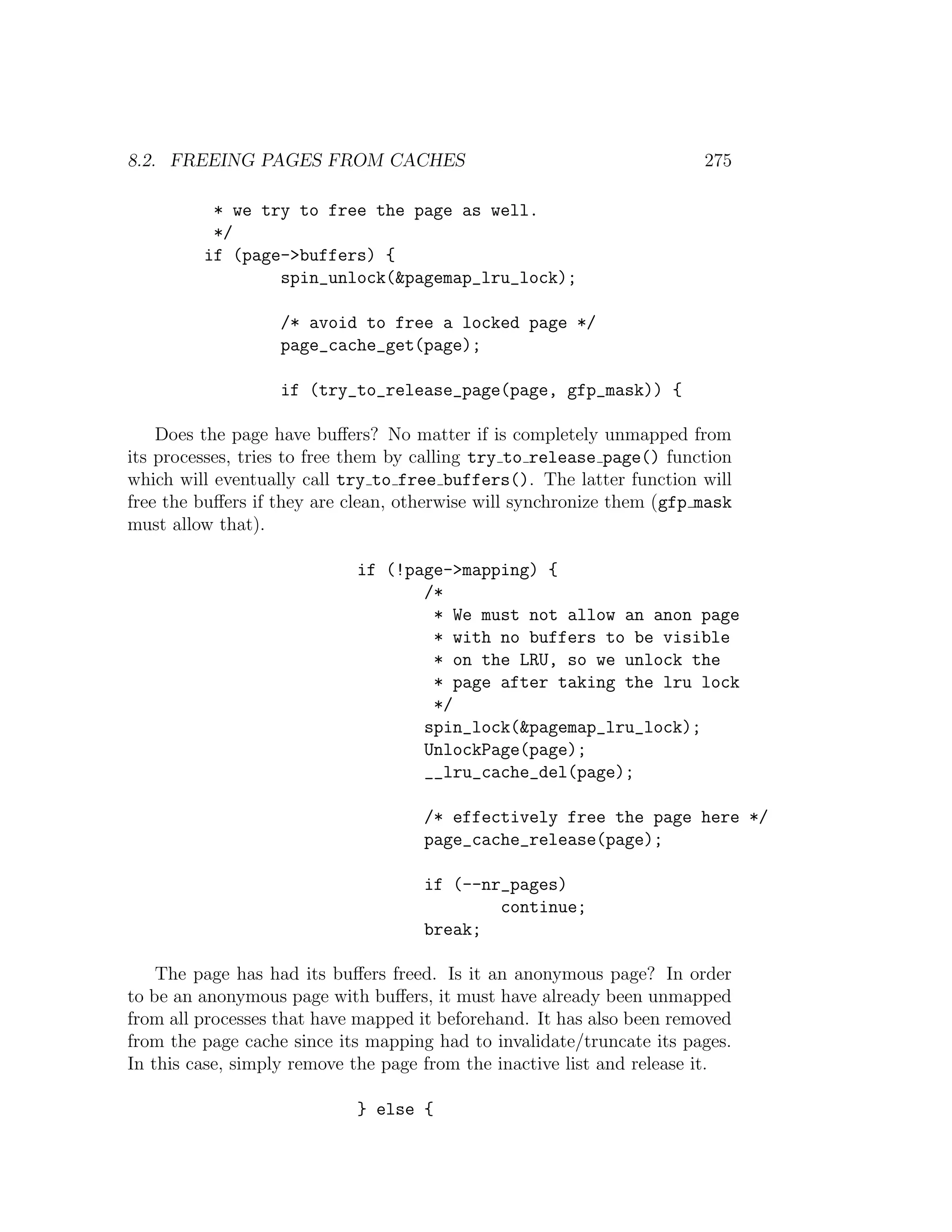 8.2. FREEING PAGES FROM CACHES                                          275

          * we try to free the page as well.
          */
         if (page->buffers) {
                 spin_unlock(&pagemap_lru_lock);

                   /* avoid to free a locked page */
                   page_cache_get(page);

                   if (try_to_release_page(page, gfp_mask)) {

    Does the page have buﬀers? No matter if is completely unmapped from
its processes, tries to free them by calling try to release page() function
which will eventually call try to free buffers(). The latter function will
free the buﬀers if they are clean, otherwise will synchronize them (gfp mask
must allow that).

                            if (!page->mapping) {
                                   /*
                                    * We must not allow an anon page
                                    * with no buffers to be visible
                                    * on the LRU, so we unlock the
                                    * page after taking the lru lock
                                    */
                                   spin_lock(&pagemap_lru_lock);
                                   UnlockPage(page);
                                   __lru_cache_del(page);

                                     /* effectively free the page here */
                                     page_cache_release(page);

                                     if (--nr_pages)
                                             continue;
                                     break;

    The page has had its buﬀers freed. Is it an anonymous page? In order
to be an anonymous page with buﬀers, it must have already been unmapped
from all processes that have mapped it beforehand. It has also been removed
from the page cache since its mapping had to invalidate/truncate its pages.
In this case, simply remove the page from the inactive list and release it.

                            } else {
 
