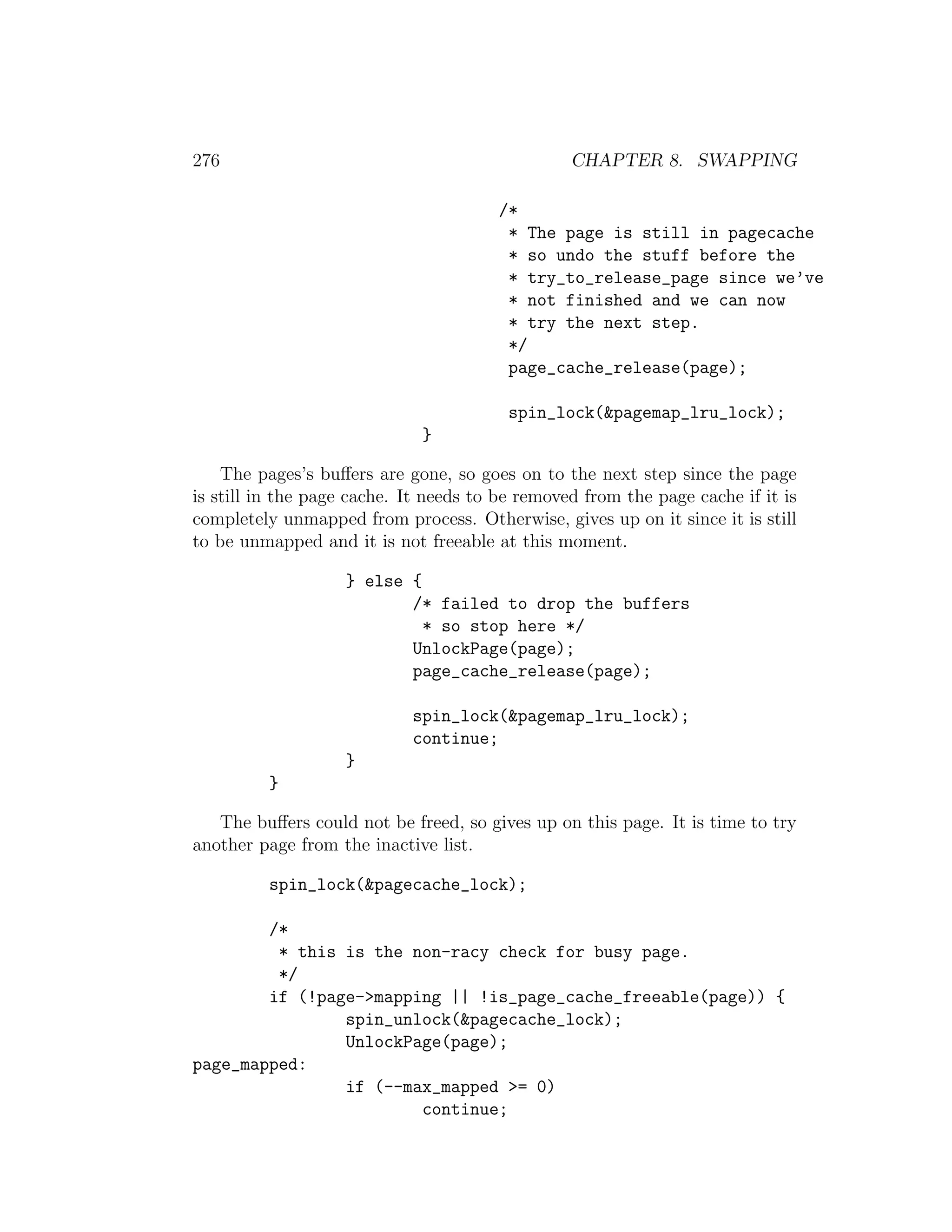 276                                              CHAPTER 8. SWAPPING

                                        /*
                                         * The page is still in pagecache
                                         * so undo the stuff before the
                                         * try_to_release_page since we’ve
                                         * not finished and we can now
                                         * try the next step.
                                         */
                                         page_cache_release(page);

                                         spin_lock(&pagemap_lru_lock);
                              }

    The pages’s buﬀers are gone, so goes on to the next step since the page
is still in the page cache. It needs to be removed from the page cache if it is
completely unmapped from process. Otherwise, gives up on it since it is still
to be unmapped and it is not freeable at this moment.

                    } else {
                           /* failed to drop the buffers
                             * so stop here */
                           UnlockPage(page);
                           page_cache_release(page);

                            spin_lock(&pagemap_lru_lock);
                            continue;
                    }
          }

   The buﬀers could not be freed, so gives up on this page. It is time to try
another page from the inactive list.

          spin_lock(&pagecache_lock);

        /*
         * this is the non-racy check for busy page.
         */
        if (!page->mapping || !is_page_cache_freeable(page)) {
                spin_unlock(&pagecache_lock);
                UnlockPage(page);
page_mapped:
                if (--max_mapped >= 0)
                        continue;
 