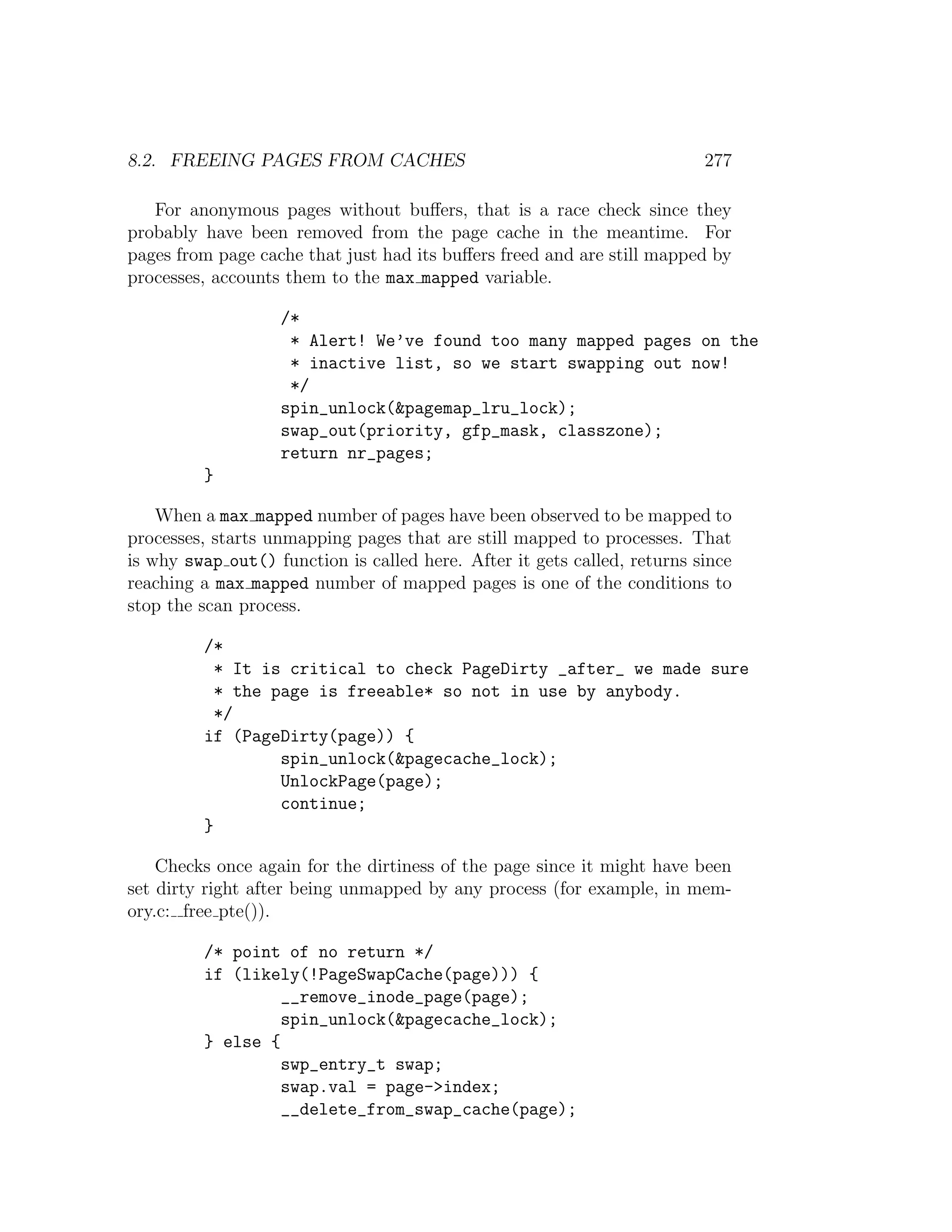 8.2. FREEING PAGES FROM CACHES                                            277

   For anonymous pages without buﬀers, that is a race check since they
probably have been removed from the page cache in the meantime. For
pages from page cache that just had its buﬀers freed and are still mapped by
processes, accounts them to the max mapped variable.

                   /*
                    * Alert! We’ve found too many mapped pages on the
                    * inactive list, so we start swapping out now!
                    */
                   spin_unlock(&pagemap_lru_lock);
                   swap_out(priority, gfp_mask, classzone);
                   return nr_pages;
         }

    When a max mapped number of pages have been observed to be mapped to
processes, starts unmapping pages that are still mapped to processes. That
is why swap out() function is called here. After it gets called, returns since
reaching a max mapped number of mapped pages is one of the conditions to
stop the scan process.

         /*
           * It is critical to check PageDirty _after_ we made sure
           * the page is freeable* so not in use by anybody.
           */
         if (PageDirty(page)) {
                  spin_unlock(&pagecache_lock);
                  UnlockPage(page);
                  continue;
         }

    Checks once again for the dirtiness of the page since it might have been
set dirty right after being unmapped by any process (for example, in mem-
ory.c: free pte()).

         /* point of no return */
         if (likely(!PageSwapCache(page))) {
                  __remove_inode_page(page);
                  spin_unlock(&pagecache_lock);
         } else {
                  swp_entry_t swap;
                  swap.val = page->index;
                  __delete_from_swap_cache(page);
 