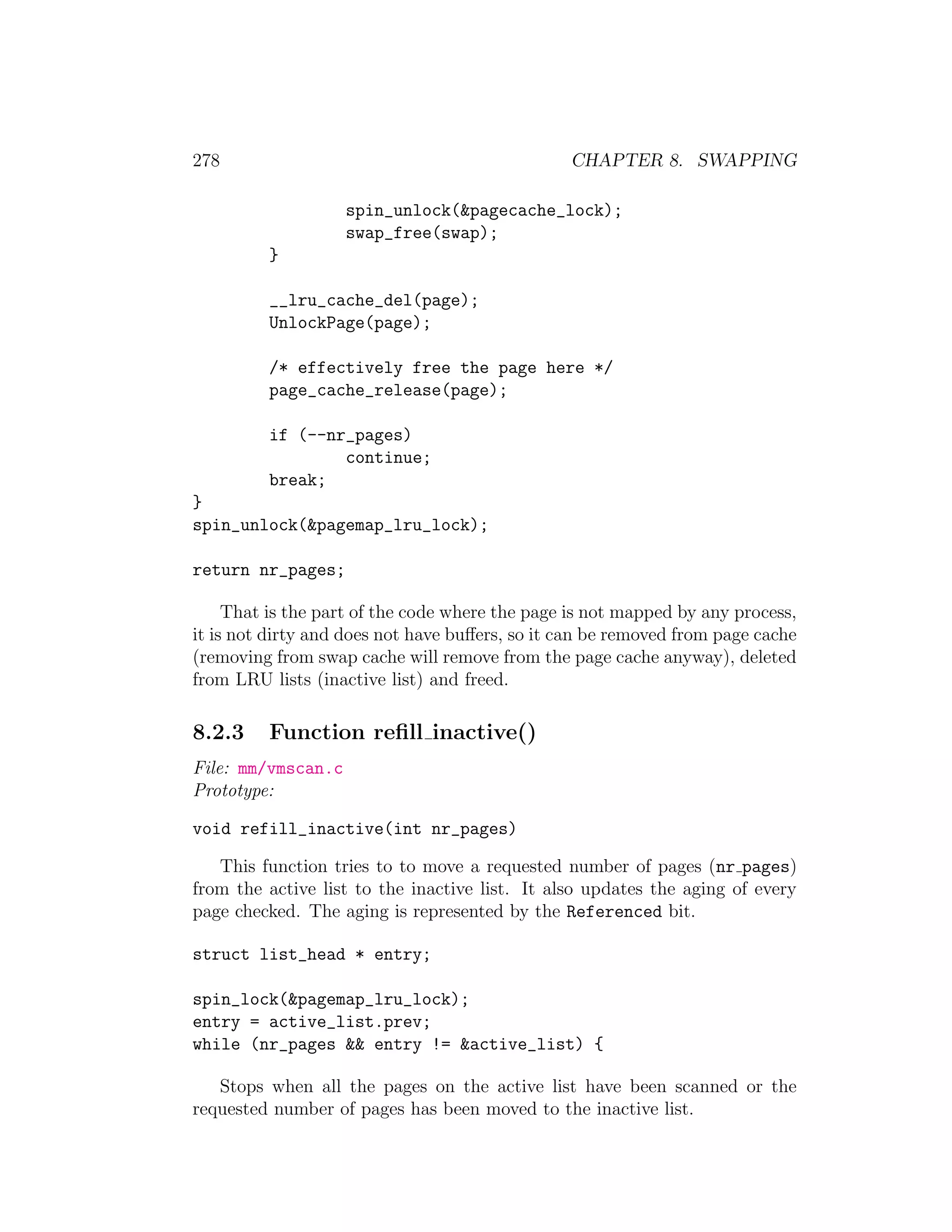 278                                             CHAPTER 8. SWAPPING

                    spin_unlock(&pagecache_lock);
                    swap_free(swap);
         }

         __lru_cache_del(page);
         UnlockPage(page);

         /* effectively free the page here */
         page_cache_release(page);

         if (--nr_pages)
                 continue;
         break;
}
spin_unlock(&pagemap_lru_lock);

return nr_pages;

     That is the part of the code where the page is not mapped by any process,
it is not dirty and does not have buﬀers, so it can be removed from page cache
(removing from swap cache will remove from the page cache anyway), deleted
from LRU lists (inactive list) and freed.

8.2.3    Function reﬁll inactive()
File: mm/vmscan.c
Prototype:

void refill_inactive(int nr_pages)

   This function tries to to move a requested number of pages (nr pages)
from the active list to the inactive list. It also updates the aging of every
page checked. The aging is represented by the Referenced bit.

struct list_head * entry;

spin_lock(&pagemap_lru_lock);
entry = active_list.prev;
while (nr_pages && entry != &active_list) {

   Stops when all the pages on the active list have been scanned or the
requested number of pages has been moved to the inactive list.
 