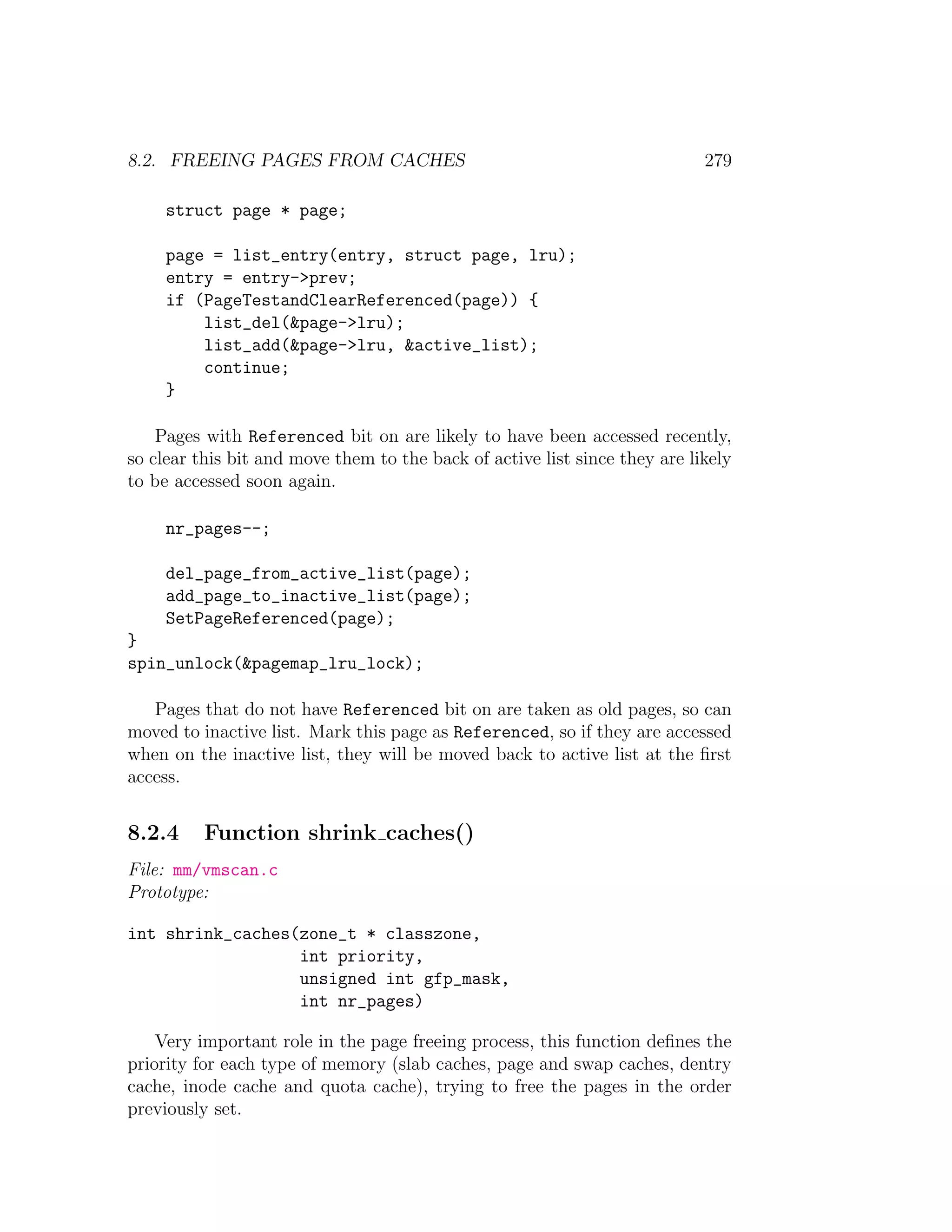 8.2. FREEING PAGES FROM CACHES                                              279

     struct page * page;

     page = list_entry(entry, struct page, lru);
     entry = entry->prev;
     if (PageTestandClearReferenced(page)) {
         list_del(&page->lru);
         list_add(&page->lru, &active_list);
         continue;
     }

    Pages with Referenced bit on are likely to have been accessed recently,
so clear this bit and move them to the back of active list since they are likely
to be accessed soon again.

     nr_pages--;

     del_page_from_active_list(page);
     add_page_to_inactive_list(page);
     SetPageReferenced(page);
}
spin_unlock(&pagemap_lru_lock);

   Pages that do not have Referenced bit on are taken as old pages, so can
moved to inactive list. Mark this page as Referenced, so if they are accessed
when on the inactive list, they will be moved back to active list at the ﬁrst
access.


8.2.4     Function shrink caches()
File: mm/vmscan.c
Prototype:

int shrink_caches(zone_t * classzone,
                  int priority,
                  unsigned int gfp_mask,
                  int nr_pages)

    Very important role in the page freeing process, this function deﬁnes the
priority for each type of memory (slab caches, page and swap caches, dentry
cache, inode cache and quota cache), trying to free the pages in the order
previously set.
 