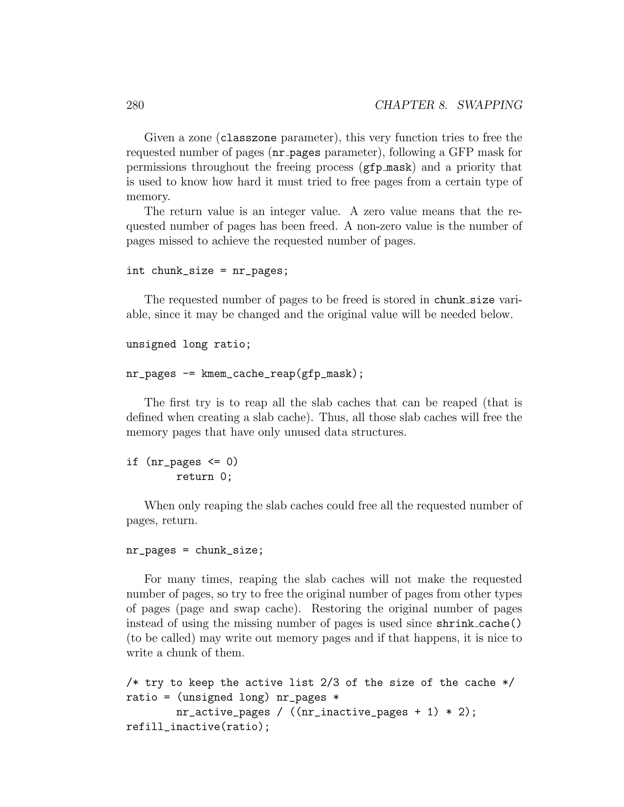280                                             CHAPTER 8. SWAPPING

    Given a zone (classzone parameter), this very function tries to free the
requested number of pages (nr pages parameter), following a GFP mask for
permissions throughout the freeing process (gfp mask) and a priority that
is used to know how hard it must tried to free pages from a certain type of
memory.
    The return value is an integer value. A zero value means that the re-
quested number of pages has been freed. A non-zero value is the number of
pages missed to achieve the requested number of pages.

int chunk_size = nr_pages;

   The requested number of pages to be freed is stored in chunk size vari-
able, since it may be changed and the original value will be needed below.

unsigned long ratio;

nr_pages -= kmem_cache_reap(gfp_mask);

   The ﬁrst try is to reap all the slab caches that can be reaped (that is
deﬁned when creating a slab cache). Thus, all those slab caches will free the
memory pages that have only unused data structures.

if (nr_pages <= 0)
        return 0;

   When only reaping the slab caches could free all the requested number of
pages, return.

nr_pages = chunk_size;

    For many times, reaping the slab caches will not make the requested
number of pages, so try to free the original number of pages from other types
of pages (page and swap cache). Restoring the original number of pages
instead of using the missing number of pages is used since shrink cache()
(to be called) may write out memory pages and if that happens, it is nice to
write a chunk of them.

/* try to keep the active list 2/3 of the size of the cache */
ratio = (unsigned long) nr_pages *
        nr_active_pages / ((nr_inactive_pages + 1) * 2);
refill_inactive(ratio);
 