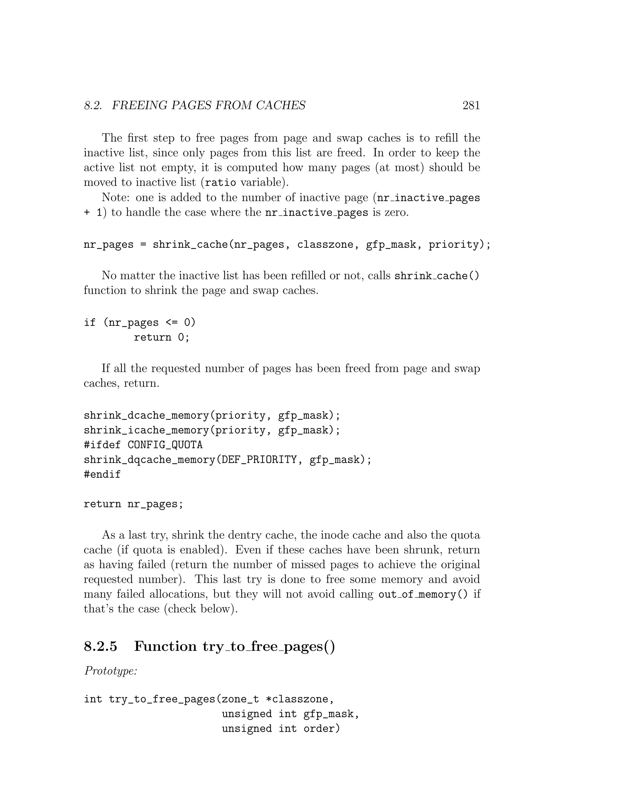 8.2. FREEING PAGES FROM CACHES                                            281

    The ﬁrst step to free pages from page and swap caches is to reﬁll the
inactive list, since only pages from this list are freed. In order to keep the
active list not empty, it is computed how many pages (at most) should be
moved to inactive list (ratio variable).
    Note: one is added to the number of inactive page (nr inactive pages
+ 1) to handle the case where the nr inactive pages is zero.

nr_pages = shrink_cache(nr_pages, classzone, gfp_mask, priority);

   No matter the inactive list has been reﬁlled or not, calls shrink cache()
function to shrink the page and swap caches.

if (nr_pages <= 0)
        return 0;

   If all the requested number of pages has been freed from page and swap
caches, return.

shrink_dcache_memory(priority, gfp_mask);
shrink_icache_memory(priority, gfp_mask);
#ifdef CONFIG_QUOTA
shrink_dqcache_memory(DEF_PRIORITY, gfp_mask);
#endif

return nr_pages;

   As a last try, shrink the dentry cache, the inode cache and also the quota
cache (if quota is enabled). Even if these caches have been shrunk, return
as having failed (return the number of missed pages to achieve the original
requested number). This last try is done to free some memory and avoid
many failed allocations, but they will not avoid calling out of memory() if
that’s the case (check below).


8.2.5    Function try to free pages()
Prototype:

int try_to_free_pages(zone_t *classzone,
                      unsigned int gfp_mask,
                      unsigned int order)
 