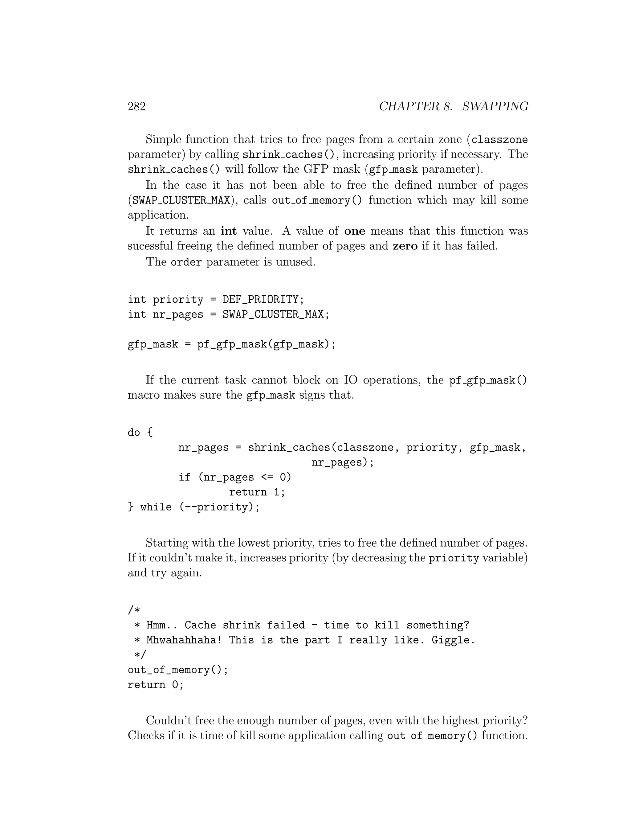 282                                               CHAPTER 8. SWAPPING

   Simple function that tries to free pages from a certain zone (classzone
parameter) by calling shrink caches(), increasing priority if necessary. The
shrink caches() will follow the GFP mask (gfp mask parameter).
   In the case it has not been able to free the deﬁned number of pages
(SWAP CLUSTER MAX), calls out of memory() function which may kill some
application.
   It returns an int value. A value of one means that this function was
sucessful freeing the deﬁned number of pages and zero if it has failed.
   The order parameter is unused.


int priority = DEF_PRIORITY;
int nr_pages = SWAP_CLUSTER_MAX;

gfp_mask = pf_gfp_mask(gfp_mask);

  If the current task cannot block on IO operations, the pf gfp mask()
macro makes sure the gfp mask signs that.


do {
        nr_pages = shrink_caches(classzone, priority, gfp_mask,
                             nr_pages);
        if (nr_pages <= 0)
                return 1;
} while (--priority);

     Starting with the lowest priority, tries to free the deﬁned number of pages.
If it couldn’t make it, increases priority (by decreasing the priority variable)
and try again.


/*
 * Hmm.. Cache shrink failed - time to kill something?
 * Mhwahahhaha! This is the part I really like. Giggle.
 */
out_of_memory();
return 0;

   Couldn’t free the enough number of pages, even with the highest priority?
Checks if it is time of kill some application calling out of memory() function.
 