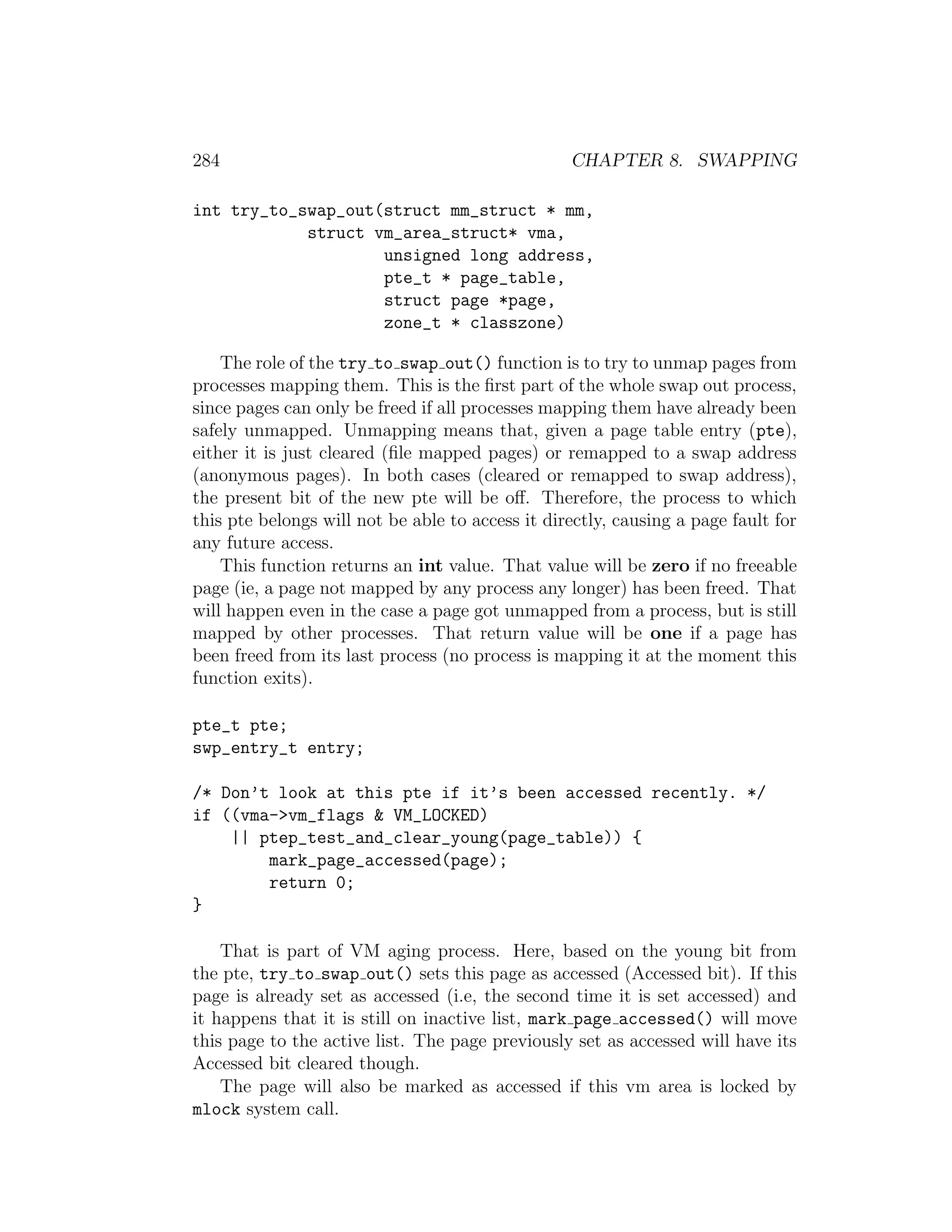 284                                               CHAPTER 8. SWAPPING

int try_to_swap_out(struct mm_struct * mm,
            struct vm_area_struct* vma,
                    unsigned long address,
                    pte_t * page_table,
                    struct page *page,
                    zone_t * classzone)

    The role of the try to swap out() function is to try to unmap pages from
processes mapping them. This is the ﬁrst part of the whole swap out process,
since pages can only be freed if all processes mapping them have already been
safely unmapped. Unmapping means that, given a page table entry (pte),
either it is just cleared (ﬁle mapped pages) or remapped to a swap address
(anonymous pages). In both cases (cleared or remapped to swap address),
the present bit of the new pte will be oﬀ. Therefore, the process to which
this pte belongs will not be able to access it directly, causing a page fault for
any future access.
    This function returns an int value. That value will be zero if no freeable
page (ie, a page not mapped by any process any longer) has been freed. That
will happen even in the case a page got unmapped from a process, but is still
mapped by other processes. That return value will be one if a page has
been freed from its last process (no process is mapping it at the moment this
function exits).

pte_t pte;
swp_entry_t entry;

/* Don’t look at this pte if it’s been accessed recently. */
if ((vma->vm_flags & VM_LOCKED)
    || ptep_test_and_clear_young(page_table)) {
        mark_page_accessed(page);
        return 0;
}

    That is part of VM aging process. Here, based on the young bit from
the pte, try to swap out() sets this page as accessed (Accessed bit). If this
page is already set as accessed (i.e, the second time it is set accessed) and
it happens that it is still on inactive list, mark page accessed() will move
this page to the active list. The page previously set as accessed will have its
Accessed bit cleared though.
    The page will also be marked as accessed if this vm area is locked by
mlock system call.
 