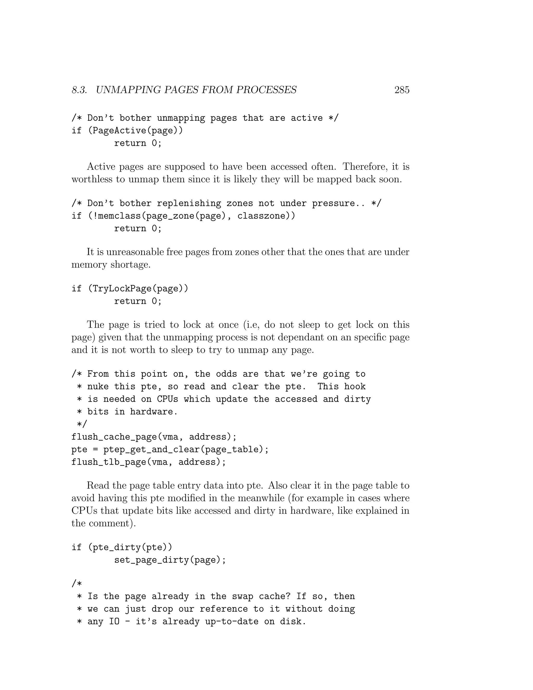 8.3. UNMAPPING PAGES FROM PROCESSES                                       285

/* Don’t bother unmapping pages that are active */
if (PageActive(page))
        return 0;

   Active pages are supposed to have been accessed often. Therefore, it is
worthless to unmap them since it is likely they will be mapped back soon.

/* Don’t bother replenishing zones not under pressure.. */
if (!memclass(page_zone(page), classzone))
        return 0;

  It is unreasonable free pages from zones other that the ones that are under
memory shortage.

if (TryLockPage(page))
        return 0;

   The page is tried to lock at once (i.e, do not sleep to get lock on this
page) given that the unmapping process is not dependant on an speciﬁc page
and it is not worth to sleep to try to unmap any page.

/* From this point on, the odds are that we’re going to
 * nuke this pte, so read and clear the pte. This hook
 * is needed on CPUs which update the accessed and dirty
 * bits in hardware.
 */
flush_cache_page(vma, address);
pte = ptep_get_and_clear(page_table);
flush_tlb_page(vma, address);

   Read the page table entry data into pte. Also clear it in the page table to
avoid having this pte modiﬁed in the meanwhile (for example in cases where
CPUs that update bits like accessed and dirty in hardware, like explained in
the comment).

if (pte_dirty(pte))
        set_page_dirty(page);

/*
 * Is the page already in the swap cache? If so, then
 * we can just drop our reference to it without doing
 * any IO - it’s already up-to-date on disk.
 