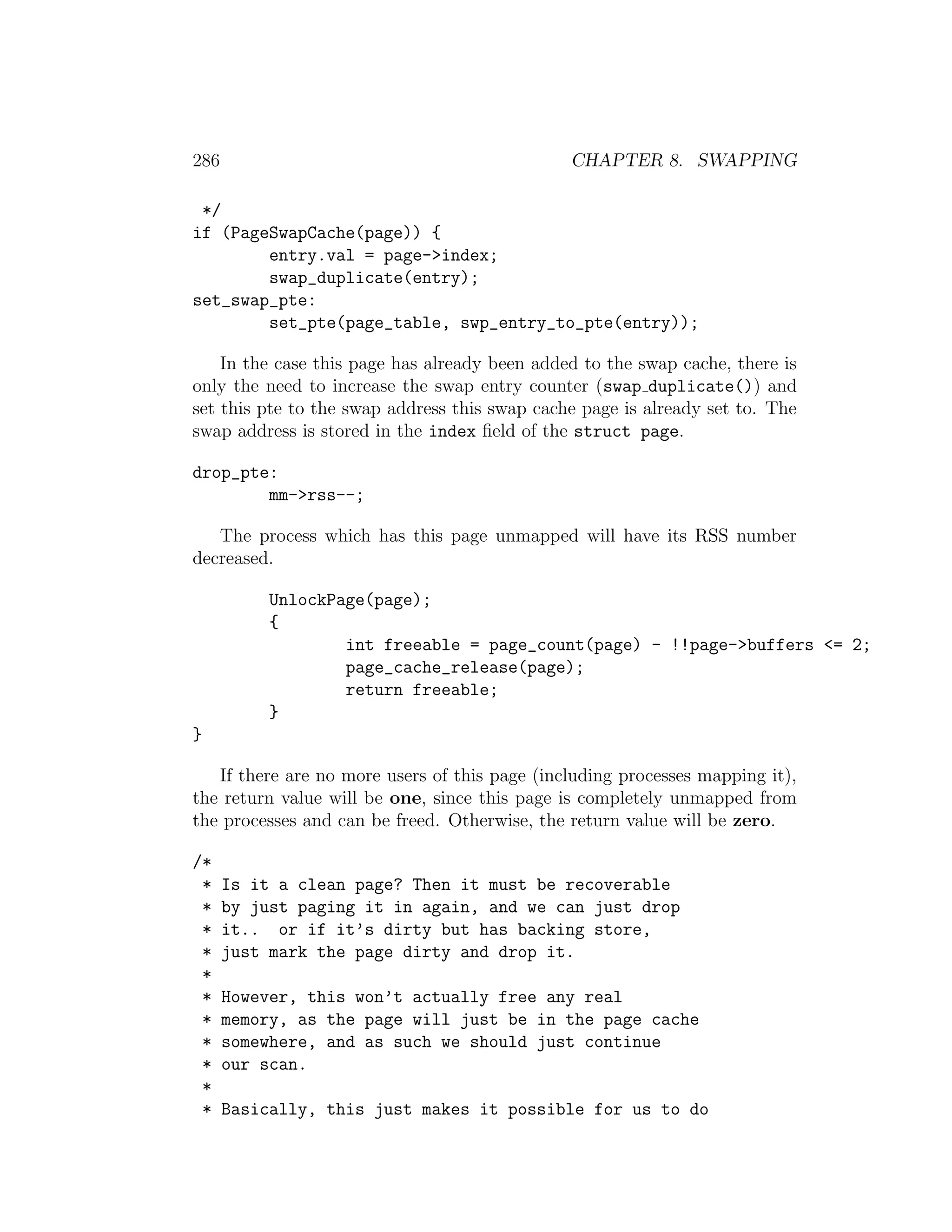 286                                            CHAPTER 8. SWAPPING

 */
if (PageSwapCache(page)) {
        entry.val = page->index;
        swap_duplicate(entry);
set_swap_pte:
        set_pte(page_table, swp_entry_to_pte(entry));

    In the case this page has already been added to the swap cache, there is
only the need to increase the swap entry counter (swap duplicate()) and
set this pte to the swap address this swap cache page is already set to. The
swap address is stored in the index ﬁeld of the struct page.

drop_pte:
        mm->rss--;

   The process which has this page unmapped will have its RSS number
decreased.

           UnlockPage(page);
           {
                   int freeable = page_count(page) - !!page->buffers <= 2;
                   page_cache_release(page);
                   return freeable;
           }
}

   If there are no more users of this page (including processes mapping it),
the return value will be one, since this page is completely unmapped from
the processes and can be freed. Otherwise, the return value will be zero.

/*
 *    Is it a clean page? Then it must be recoverable
 *    by just paging it in again, and we can just drop
 *    it.. or if it’s dirty but has backing store,
 *    just mark the page dirty and drop it.
 *
 *    However, this won’t actually free any real
 *    memory, as the page will just be in the page cache
 *    somewhere, and as such we should just continue
 *    our scan.
 *
 *    Basically, this just makes it possible for us to do
 