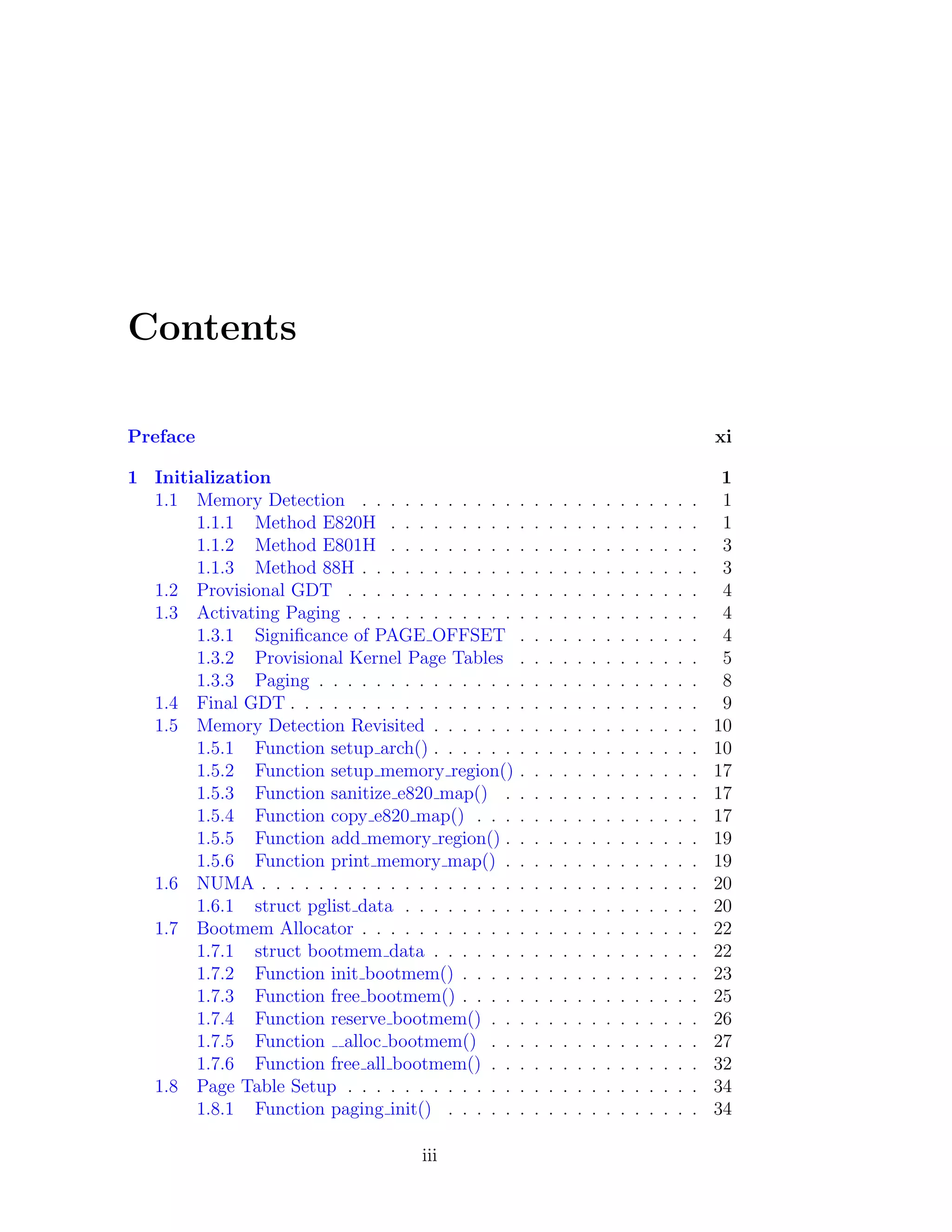 Contents

Preface                                                                                               xi

1 Initialization                                                                                       1
  1.1 Memory Detection . . . . . . . . . . .      .   .   .   .   .   .   .   .   .   .   .   .   .    1
       1.1.1 Method E820H . . . . . . . . .       .   .   .   .   .   .   .   .   .   .   .   .   .    1
       1.1.2 Method E801H . . . . . . . . .       .   .   .   .   .   .   .   .   .   .   .   .   .    3
       1.1.3 Method 88H . . . . . . . . . . .     .   .   .   .   .   .   .   .   .   .   .   .   .    3
  1.2 Provisional GDT . . . . . . . . . . . .     .   .   .   .   .   .   .   .   .   .   .   .   .    4
  1.3 Activating Paging . . . . . . . . . . . .   .   .   .   .   .   .   .   .   .   .   .   .   .    4
       1.3.1 Signiﬁcance of PAGE OFFSET           .   .   .   .   .   .   .   .   .   .   .   .   .    4
       1.3.2 Provisional Kernel Page Tables       .   .   .   .   .   .   .   .   .   .   .   .   .    5
       1.3.3 Paging . . . . . . . . . . . . . .   .   .   .   .   .   .   .   .   .   .   .   .   .    8
  1.4 Final GDT . . . . . . . . . . . . . . . .   .   .   .   .   .   .   .   .   .   .   .   .   .    9
  1.5 Memory Detection Revisited . . . . . .      .   .   .   .   .   .   .   .   .   .   .   .   .   10
       1.5.1 Function setup arch() . . . . . .    .   .   .   .   .   .   .   .   .   .   .   .   .   10
       1.5.2 Function setup memory region()       .   .   .   .   .   .   .   .   .   .   .   .   .   17
       1.5.3 Function sanitize e820 map() .       .   .   .   .   .   .   .   .   .   .   .   .   .   17
       1.5.4 Function copy e820 map() . . .       .   .   .   .   .   .   .   .   .   .   .   .   .   17
       1.5.5 Function add memory region() .       .   .   .   .   .   .   .   .   .   .   .   .   .   19
       1.5.6 Function print memory map() .        .   .   .   .   .   .   .   .   .   .   .   .   .   19
  1.6 NUMA . . . . . . . . . . . . . . . . . .    .   .   .   .   .   .   .   .   .   .   .   .   .   20
       1.6.1 struct pglist data . . . . . . . .   .   .   .   .   .   .   .   .   .   .   .   .   .   20
  1.7 Bootmem Allocator . . . . . . . . . . .     .   .   .   .   .   .   .   .   .   .   .   .   .   22
       1.7.1 struct bootmem data . . . . . .      .   .   .   .   .   .   .   .   .   .   .   .   .   22
       1.7.2 Function init bootmem() . . . .      .   .   .   .   .   .   .   .   .   .   .   .   .   23
       1.7.3 Function free bootmem() . . . .      .   .   .   .   .   .   .   .   .   .   .   .   .   25
       1.7.4 Function reserve bootmem() . .       .   .   .   .   .   .   .   .   .   .   .   .   .   26
       1.7.5 Function alloc bootmem() . .         .   .   .   .   .   .   .   .   .   .   .   .   .   27
       1.7.6 Function free all bootmem() . .      .   .   .   .   .   .   .   .   .   .   .   .   .   32
  1.8 Page Table Setup . . . . . . . . . . . .    .   .   .   .   .   .   .   .   .   .   .   .   .   34
       1.8.1 Function paging init() . . . . .     .   .   .   .   .   .   .   .   .   .   .   .   .   34

                                   iii
 