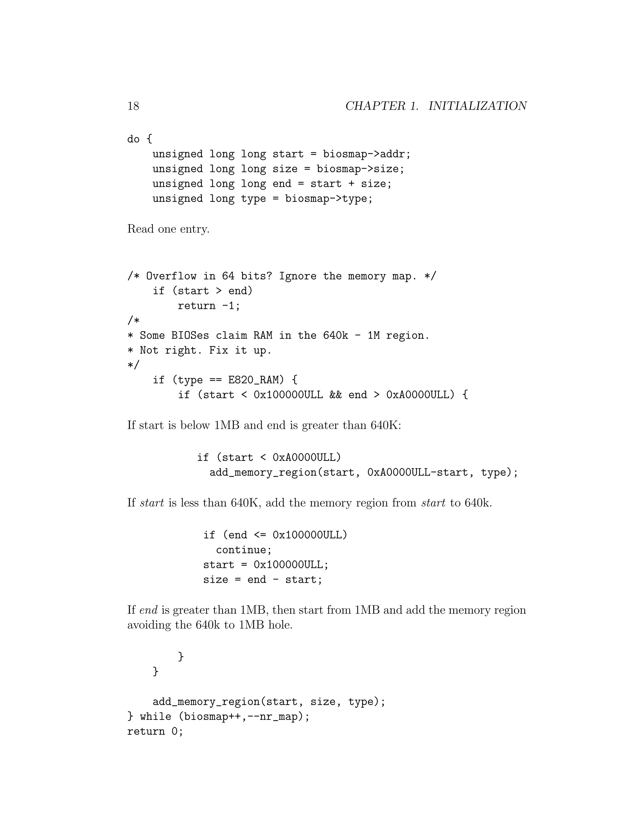 18                                         CHAPTER 1. INITIALIZATION

do {
       unsigned   long   long   start = biosmap->addr;
       unsigned   long   long   size = biosmap->size;
       unsigned   long   long   end = start + size;
       unsigned   long   type   = biosmap->type;

Read one entry.


/* Overflow in 64 bits? Ignore the memory map. */
    if (start > end)
        return -1;
/*
* Some BIOSes claim RAM in the 640k - 1M region.
* Not right. Fix it up.
*/
    if (type == E820_RAM) {
        if (start < 0x100000ULL && end > 0xA0000ULL) {

If start is below 1MB and end is greater than 640K:

               if (start < 0xA0000ULL)
                 add_memory_region(start, 0xA0000ULL-start, type);

If start is less than 640K, add the memory region from start to 640k.

                  if (end <= 0x100000ULL)
                    continue;
                  start = 0x100000ULL;
                  size = end - start;

If end is greater than 1MB, then start from 1MB and add the memory region
avoiding the 640k to 1MB hole.

           }
       }

    add_memory_region(start, size, type);
} while (biosmap++,--nr_map);
return 0;
 