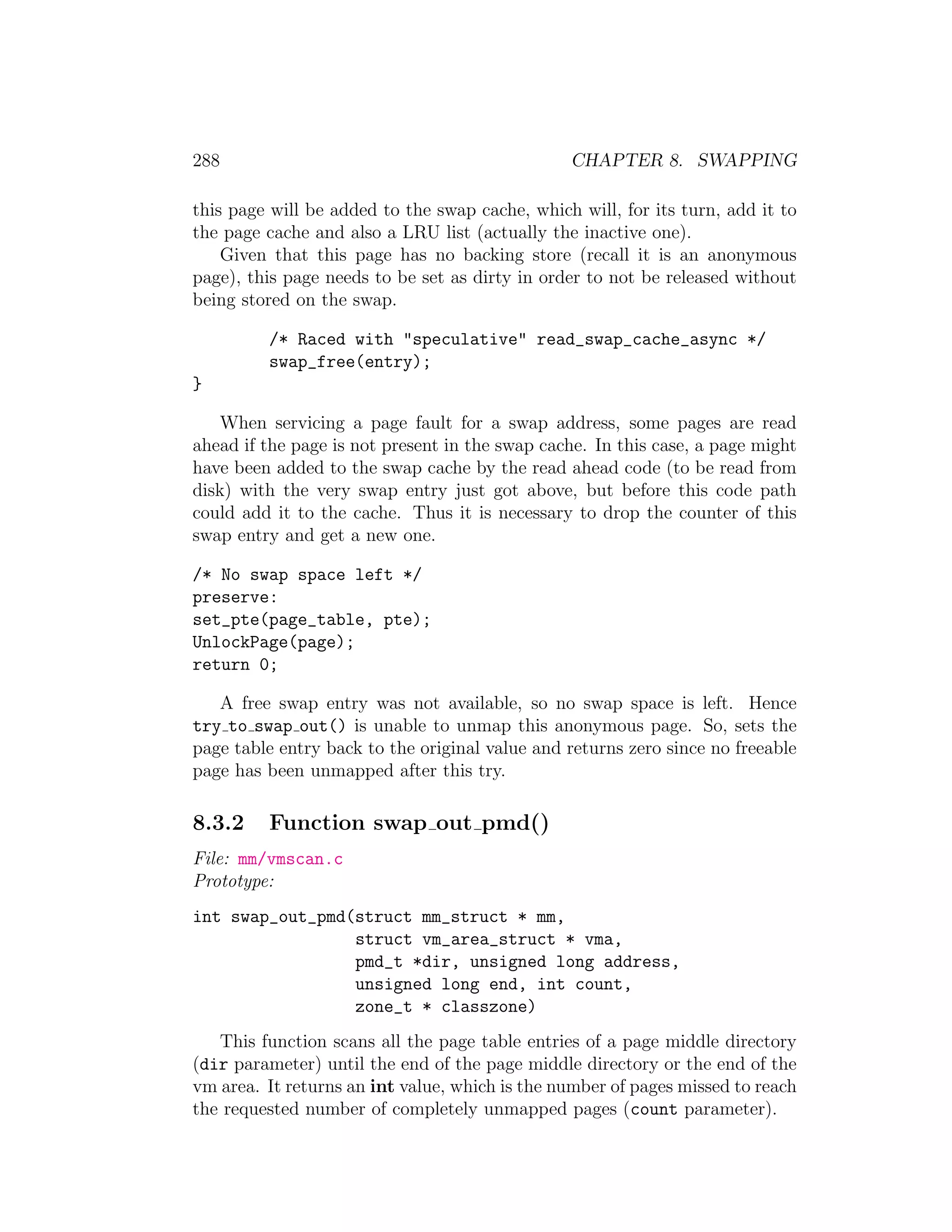 288                                             CHAPTER 8. SWAPPING

this page will be added to the swap cache, which will, for its turn, add it to
the page cache and also a LRU list (actually the inactive one).
    Given that this page has no backing store (recall it is an anonymous
page), this page needs to be set as dirty in order to not be released without
being stored on the swap.

         /* Raced with "speculative" read_swap_cache_async */
         swap_free(entry);
}

    When servicing a page fault for a swap address, some pages are read
ahead if the page is not present in the swap cache. In this case, a page might
have been added to the swap cache by the read ahead code (to be read from
disk) with the very swap entry just got above, but before this code path
could add it to the cache. Thus it is necessary to drop the counter of this
swap entry and get a new one.

/* No swap space left */
preserve:
set_pte(page_table, pte);
UnlockPage(page);
return 0;

   A free swap entry was not available, so no swap space is left. Hence
try to swap out() is unable to unmap this anonymous page. So, sets the
page table entry back to the original value and returns zero since no freeable
page has been unmapped after this try.

8.3.2    Function swap out pmd()
File: mm/vmscan.c
Prototype:
int swap_out_pmd(struct mm_struct * mm,
                 struct vm_area_struct * vma,
                 pmd_t *dir, unsigned long address,
                 unsigned long end, int count,
                 zone_t * classzone)
   This function scans all the page table entries of a page middle directory
(dir parameter) until the end of the page middle directory or the end of the
vm area. It returns an int value, which is the number of pages missed to reach
the requested number of completely unmapped pages (count parameter).
 