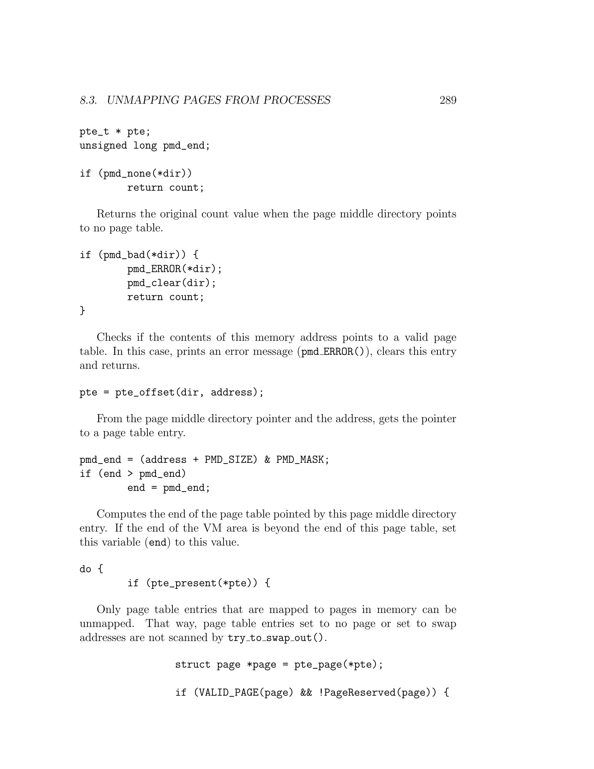 8.3. UNMAPPING PAGES FROM PROCESSES                                      289

pte_t * pte;
unsigned long pmd_end;

if (pmd_none(*dir))
        return count;

    Returns the original count value when the page middle directory points
to no page table.

if (pmd_bad(*dir)) {
        pmd_ERROR(*dir);
        pmd_clear(dir);
        return count;
}

   Checks if the contents of this memory address points to a valid page
table. In this case, prints an error message (pmd ERROR()), clears this entry
and returns.

pte = pte_offset(dir, address);

    From the page middle directory pointer and the address, gets the pointer
to a page table entry.

pmd_end = (address + PMD_SIZE) & PMD_MASK;
if (end > pmd_end)
        end = pmd_end;

    Computes the end of the page table pointed by this page middle directory
entry. If the end of the VM area is beyond the end of this page table, set
this variable (end) to this value.

do {
         if (pte_present(*pte)) {

   Only page table entries that are mapped to pages in memory can be
unmapped. That way, page table entries set to no page or set to swap
addresses are not scanned by try to swap out().

                   struct page *page = pte_page(*pte);

                   if (VALID_PAGE(page) && !PageReserved(page)) {
 