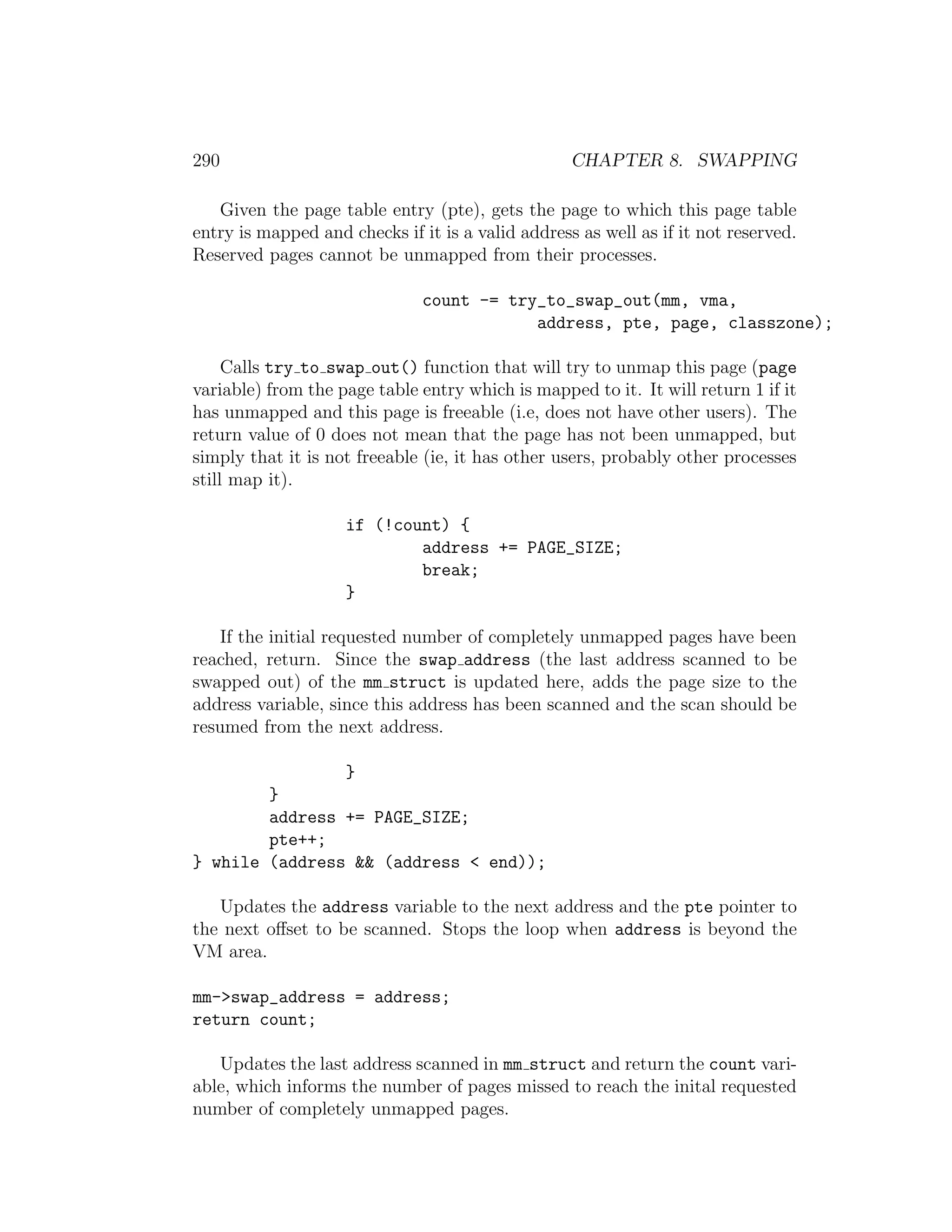 290                                                CHAPTER 8. SWAPPING

   Given the page table entry (pte), gets the page to which this page table
entry is mapped and checks if it is a valid address as well as if it not reserved.
Reserved pages cannot be unmapped from their processes.

                               count -= try_to_swap_out(mm, vma,
                                           address, pte, page, classzone);

     Calls try to swap out() function that will try to unmap this page (page
variable) from the page table entry which is mapped to it. It will return 1 if it
has unmapped and this page is freeable (i.e, does not have other users). The
return value of 0 does not mean that the page has not been unmapped, but
simply that it is not freeable (ie, it has other users, probably other processes
still map it).

                    if (!count) {
                            address += PAGE_SIZE;
                            break;
                    }

   If the initial requested number of completely unmapped pages have been
reached, return. Since the swap address (the last address scanned to be
swapped out) of the mm struct is updated here, adds the page size to the
address variable, since this address has been scanned and the scan should be
resumed from the next address.

                    }
        }
        address += PAGE_SIZE;
        pte++;
} while (address && (address < end));

   Updates the address variable to the next address and the pte pointer to
the next oﬀset to be scanned. Stops the loop when address is beyond the
VM area.

mm->swap_address = address;
return count;

   Updates the last address scanned in mm struct and return the count vari-
able, which informs the number of pages missed to reach the inital requested
number of completely unmapped pages.
 