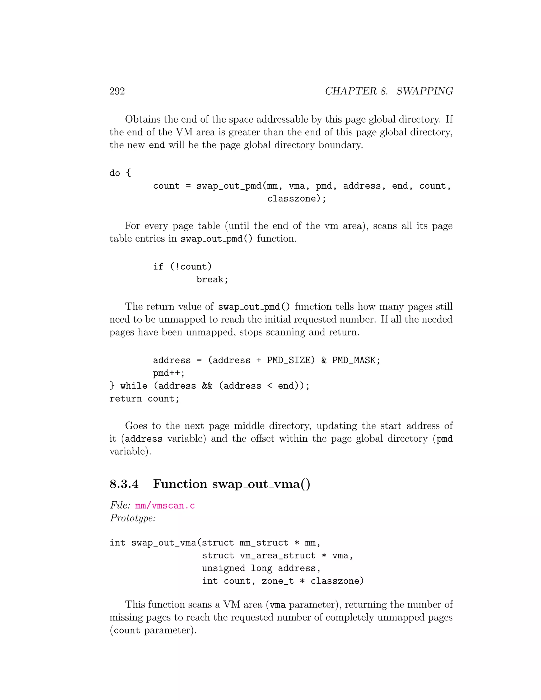 292                                             CHAPTER 8. SWAPPING

   Obtains the end of the space addressable by this page global directory. If
the end of the VM area is greater than the end of this page global directory,
the new end will be the page global directory boundary.

do {
         count = swap_out_pmd(mm, vma, pmd, address, end, count,
                              classzone);

   For every page table (until the end of the vm area), scans all its page
table entries in swap out pmd() function.

         if (!count)
                 break;

   The return value of swap out pmd() function tells how many pages still
need to be unmapped to reach the initial requested number. If all the needed
pages have been unmapped, stops scanning and return.

        address = (address + PMD_SIZE) & PMD_MASK;
        pmd++;
} while (address && (address < end));
return count;

    Goes to the next page middle directory, updating the start address of
it (address variable) and the oﬀset within the page global directory (pmd
variable).


8.3.4    Function swap out vma()
File: mm/vmscan.c
Prototype:

int swap_out_vma(struct mm_struct * mm,
                 struct vm_area_struct * vma,
                 unsigned long address,
                 int count, zone_t * classzone)

   This function scans a VM area (vma parameter), returning the number of
missing pages to reach the requested number of completely unmapped pages
(count parameter).
 