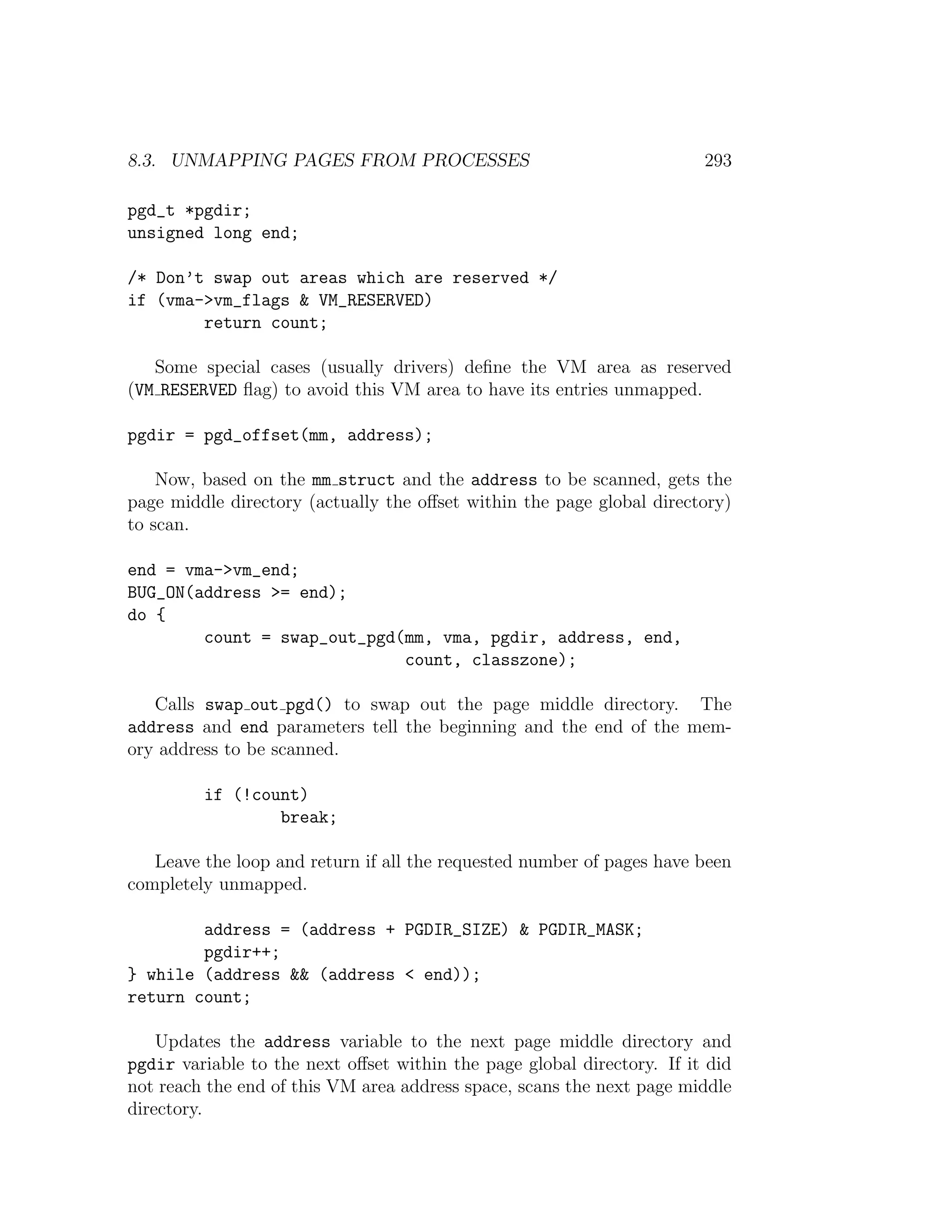 8.3. UNMAPPING PAGES FROM PROCESSES                                     293

pgd_t *pgdir;
unsigned long end;

/* Don’t swap out areas which are reserved */
if (vma->vm_flags & VM_RESERVED)
        return count;

   Some special cases (usually drivers) deﬁne the VM area as reserved
(VM RESERVED ﬂag) to avoid this VM area to have its entries unmapped.

pgdir = pgd_offset(mm, address);

    Now, based on the mm struct and the address to be scanned, gets the
page middle directory (actually the oﬀset within the page global directory)
to scan.

end = vma->vm_end;
BUG_ON(address >= end);
do {
        count = swap_out_pgd(mm, vma, pgdir, address, end,
                             count, classzone);

   Calls swap out pgd() to swap out the page middle directory. The
address and end parameters tell the beginning and the end of the mem-
ory address to be scanned.

         if (!count)
                 break;

   Leave the loop and return if all the requested number of pages have been
completely unmapped.

        address = (address + PGDIR_SIZE) & PGDIR_MASK;
        pgdir++;
} while (address && (address < end));
return count;

    Updates the address variable to the next page middle directory and
pgdir variable to the next oﬀset within the page global directory. If it did
not reach the end of this VM area address space, scans the next page middle
directory.
 