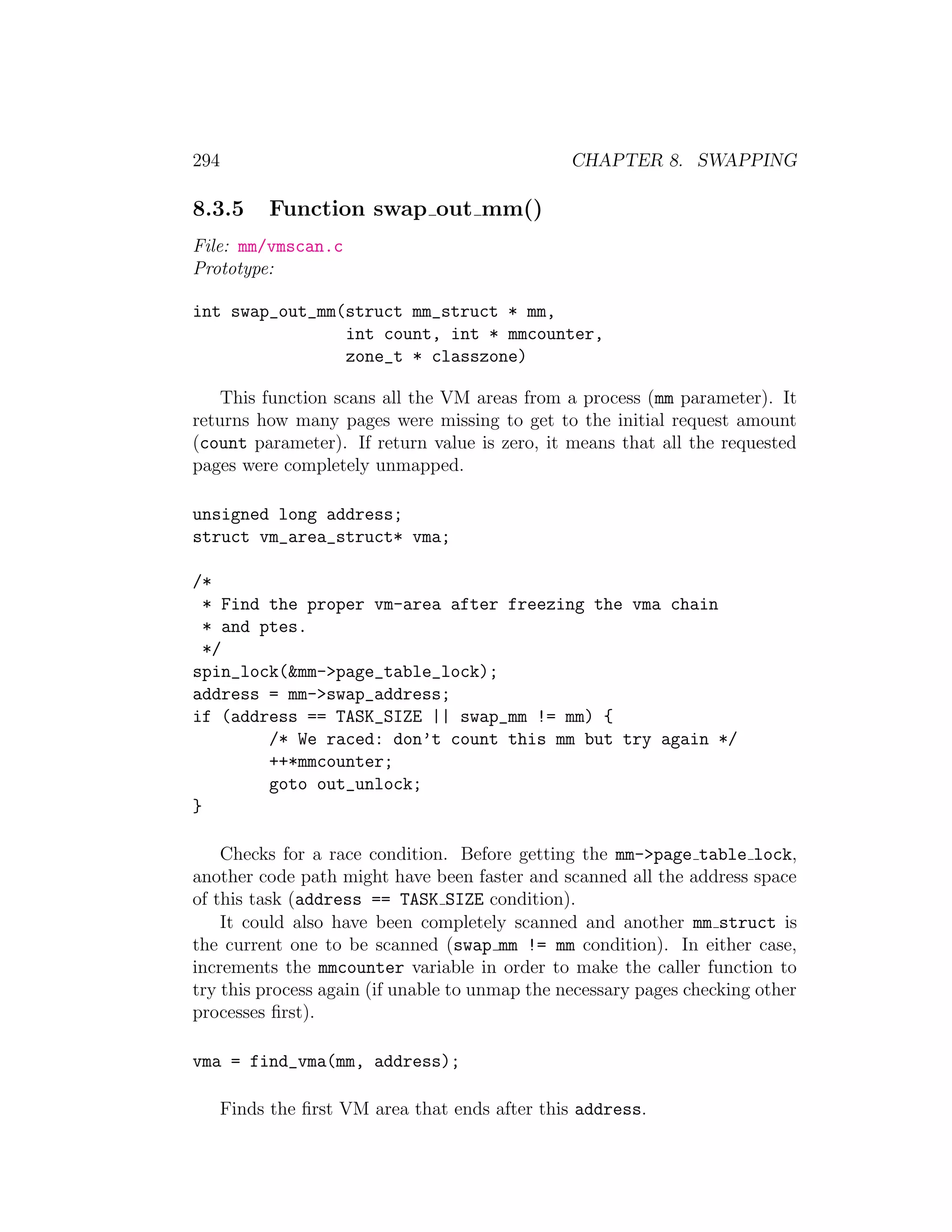 294                                             CHAPTER 8. SWAPPING

8.3.5       Function swap out mm()
File: mm/vmscan.c
Prototype:

int swap_out_mm(struct mm_struct * mm,
                int count, int * mmcounter,
                zone_t * classzone)

    This function scans all the VM areas from a process (mm parameter). It
returns how many pages were missing to get to the initial request amount
(count parameter). If return value is zero, it means that all the requested
pages were completely unmapped.

unsigned long address;
struct vm_area_struct* vma;

/*
  * Find the proper vm-area after freezing the vma chain
  * and ptes.
  */
spin_lock(&mm->page_table_lock);
address = mm->swap_address;
if (address == TASK_SIZE || swap_mm != mm) {
         /* We raced: don’t count this mm but try again */
         ++*mmcounter;
         goto out_unlock;
}

    Checks for a race condition. Before getting the mm->page table lock,
another code path might have been faster and scanned all the address space
of this task (address == TASK SIZE condition).
    It could also have been completely scanned and another mm struct is
the current one to be scanned (swap mm != mm condition). In either case,
increments the mmcounter variable in order to make the caller function to
try this process again (if unable to unmap the necessary pages checking other
processes ﬁrst).

vma = find_vma(mm, address);

      Finds the ﬁrst VM area that ends after this address.
 