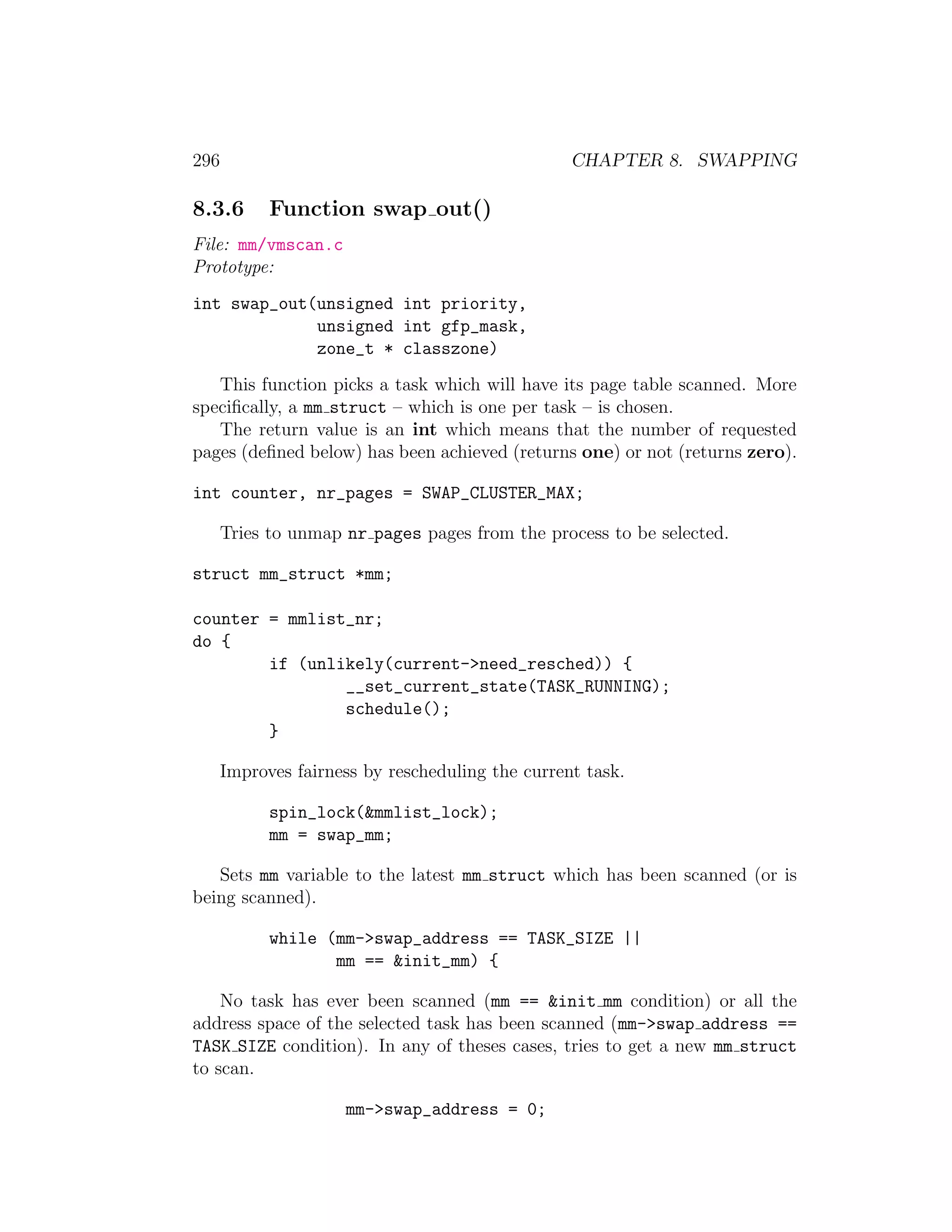 296                                               CHAPTER 8. SWAPPING

8.3.6       Function swap out()
File: mm/vmscan.c
Prototype:
int swap_out(unsigned int priority,
             unsigned int gfp_mask,
             zone_t * classzone)
   This function picks a task which will have its page table scanned. More
speciﬁcally, a mm struct – which is one per task – is chosen.
   The return value is an int which means that the number of requested
pages (deﬁned below) has been achieved (returns one) or not (returns zero).

int counter, nr_pages = SWAP_CLUSTER_MAX;

      Tries to unmap nr pages pages from the process to be selected.

struct mm_struct *mm;

counter = mmlist_nr;
do {
        if (unlikely(current->need_resched)) {
                __set_current_state(TASK_RUNNING);
                schedule();
        }

      Improves fairness by rescheduling the current task.

            spin_lock(&mmlist_lock);
            mm = swap_mm;

   Sets mm variable to the latest mm struct which has been scanned (or is
being scanned).

            while (mm->swap_address == TASK_SIZE ||
                   mm == &init_mm) {

    No task has ever been scanned (mm == &init mm condition) or all the
address space of the selected task has been scanned (mm->swap address ==
TASK SIZE condition). In any of theses cases, tries to get a new mm struct
to scan.

                     mm->swap_address = 0;
 