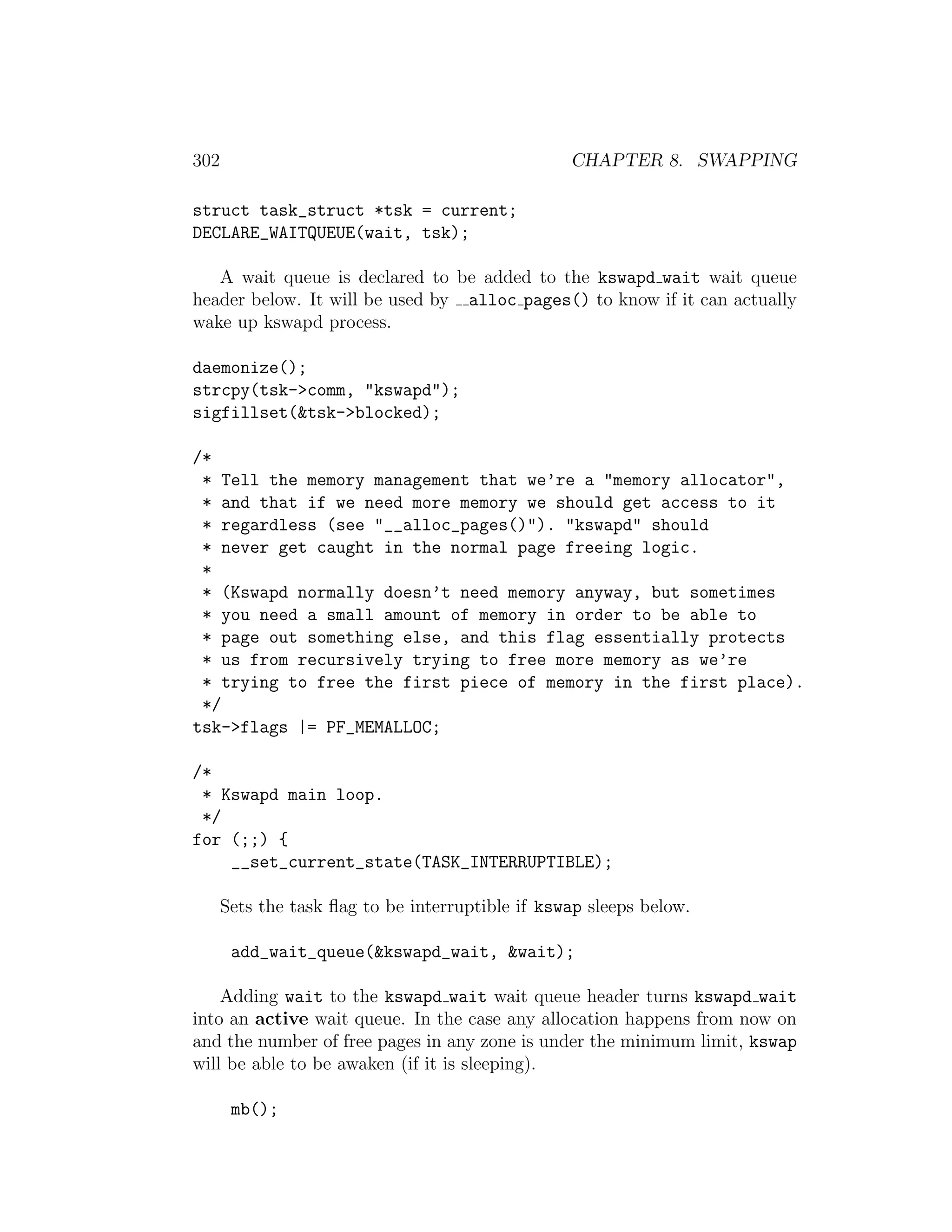 302                                               CHAPTER 8. SWAPPING

struct task_struct *tsk = current;
DECLARE_WAITQUEUE(wait, tsk);

   A wait queue is declared to be added to the kswapd wait wait queue
header below. It will be used by alloc pages() to know if it can actually
wake up kswapd process.

daemonize();
strcpy(tsk->comm, "kswapd");
sigfillset(&tsk->blocked);

/*
 * Tell the memory management that we’re a "memory allocator",
 * and that if we need more memory we should get access to it
 * regardless (see "__alloc_pages()"). "kswapd" should
 * never get caught in the normal page freeing logic.
 *
 * (Kswapd normally doesn’t need memory anyway, but sometimes
 * you need a small amount of memory in order to be able to
 * page out something else, and this flag essentially protects
 * us from recursively trying to free more memory as we’re
 * trying to free the first piece of memory in the first place).
 */
tsk->flags |= PF_MEMALLOC;

/*
 * Kswapd main loop.
 */
for (;;) {
    __set_current_state(TASK_INTERRUPTIBLE);

      Sets the task ﬂag to be interruptible if kswap sleeps below.

       add_wait_queue(&kswapd_wait, &wait);

    Adding wait to the kswapd wait wait queue header turns kswapd wait
into an active wait queue. In the case any allocation happens from now on
and the number of free pages in any zone is under the minimum limit, kswap
will be able to be awaken (if it is sleeping).

       mb();
 