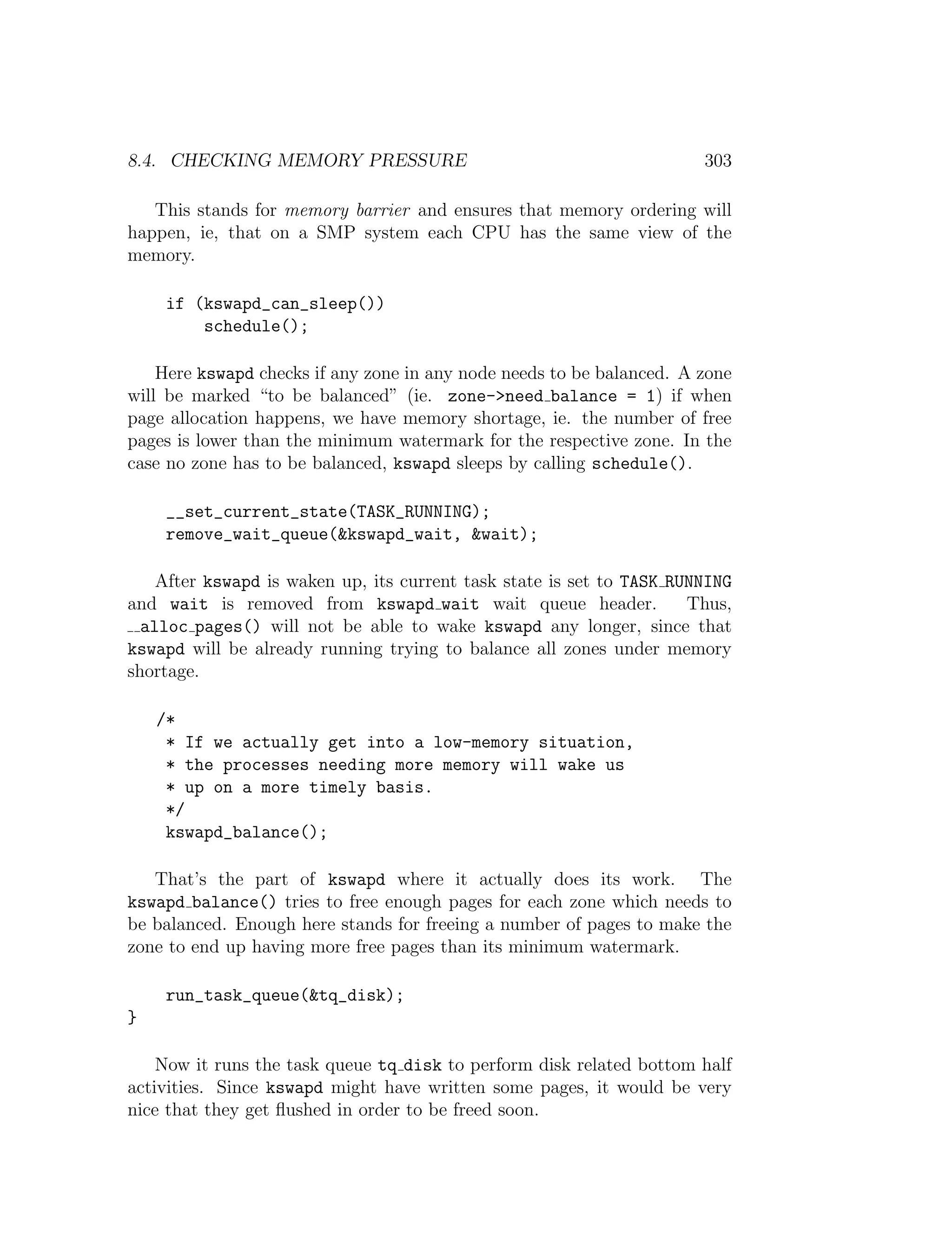 8.4. CHECKING MEMORY PRESSURE                                          303

   This stands for memory barrier and ensures that memory ordering will
happen, ie, that on a SMP system each CPU has the same view of the
memory.

     if (kswapd_can_sleep())
         schedule();

    Here kswapd checks if any zone in any node needs to be balanced. A zone
will be marked “to be balanced” (ie. zone->need balance = 1) if when
page allocation happens, we have memory shortage, ie. the number of free
pages is lower than the minimum watermark for the respective zone. In the
case no zone has to be balanced, kswapd sleeps by calling schedule().

     __set_current_state(TASK_RUNNING);
     remove_wait_queue(&kswapd_wait, &wait);

    After kswapd is waken up, its current task state is set to TASK RUNNING
and wait is removed from kswapd wait wait queue header.               Thus,
  alloc pages() will not be able to wake kswapd any longer, since that
kswapd will be already running trying to balance all zones under memory
shortage.

    /*
     * If we actually get into a low-memory situation,
     * the processes needing more memory will wake us
     * up on a more timely basis.
     */
     kswapd_balance();

   That’s the part of kswapd where it actually does its work. The
kswapd balance() tries to free enough pages for each zone which needs to
be balanced. Enough here stands for freeing a number of pages to make the
zone to end up having more free pages than its minimum watermark.

     run_task_queue(&tq_disk);
}

    Now it runs the task queue tq disk to perform disk related bottom half
activities. Since kswapd might have written some pages, it would be very
nice that they get ﬂushed in order to be freed soon.
 