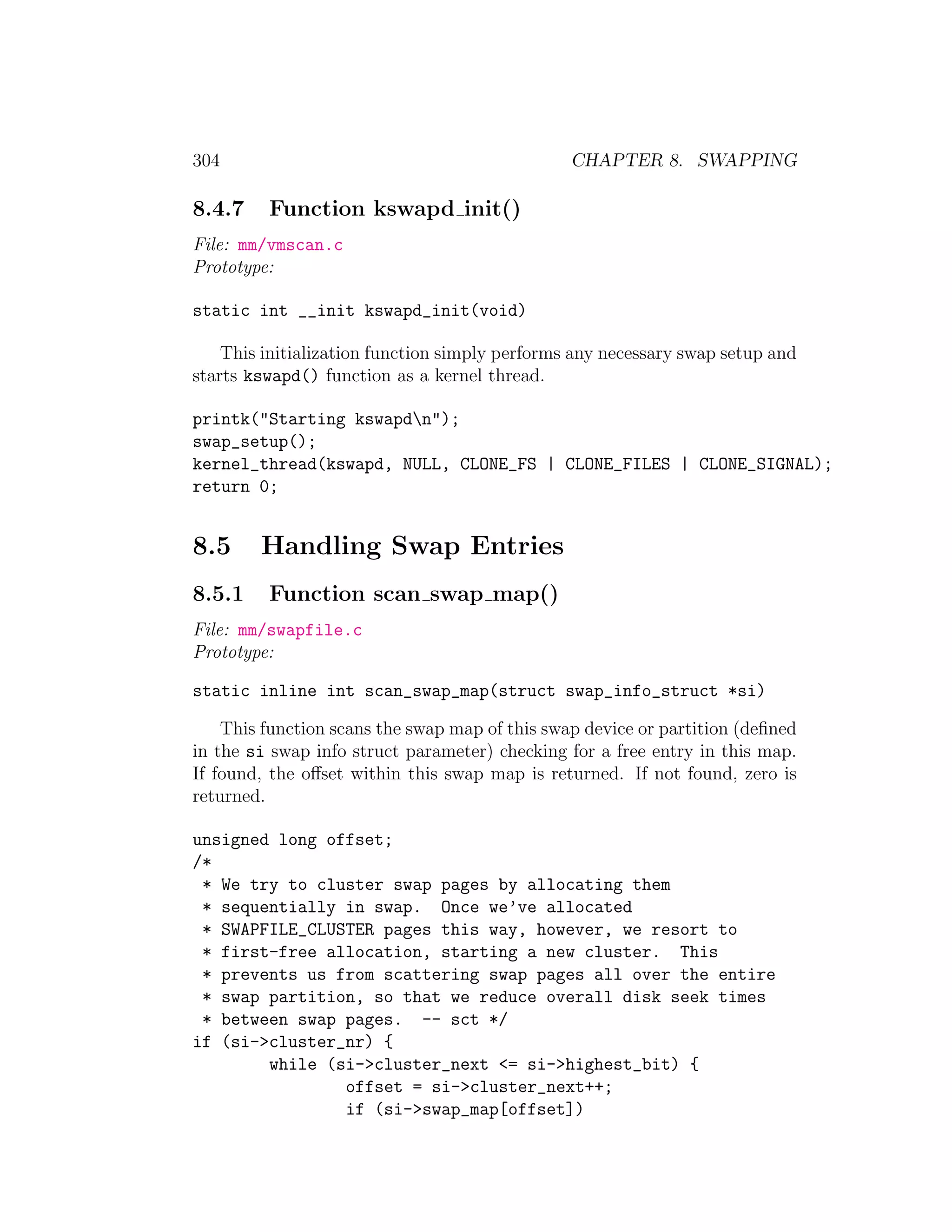 304                                             CHAPTER 8. SWAPPING

8.4.7    Function kswapd init()
File: mm/vmscan.c
Prototype:

static int __init kswapd_init(void)

    This initialization function simply performs any necessary swap setup and
starts kswapd() function as a kernel thread.

printk("Starting kswapdn");
swap_setup();
kernel_thread(kswapd, NULL, CLONE_FS | CLONE_FILES | CLONE_SIGNAL);
return 0;


8.5     Handling Swap Entries
8.5.1    Function scan swap map()
File: mm/swapfile.c
Prototype:

static inline int scan_swap_map(struct swap_info_struct *si)

    This function scans the swap map of this swap device or partition (deﬁned
in the si swap info struct parameter) checking for a free entry in this map.
If found, the oﬀset within this swap map is returned. If not found, zero is
returned.

unsigned long offset;
/*
 * We try to cluster swap pages by allocating them
 * sequentially in swap. Once we’ve allocated
 * SWAPFILE_CLUSTER pages this way, however, we resort to
 * first-free allocation, starting a new cluster. This
 * prevents us from scattering swap pages all over the entire
 * swap partition, so that we reduce overall disk seek times
 * between swap pages. -- sct */
if (si->cluster_nr) {
        while (si->cluster_next <= si->highest_bit) {
                offset = si->cluster_next++;
                if (si->swap_map[offset])
 