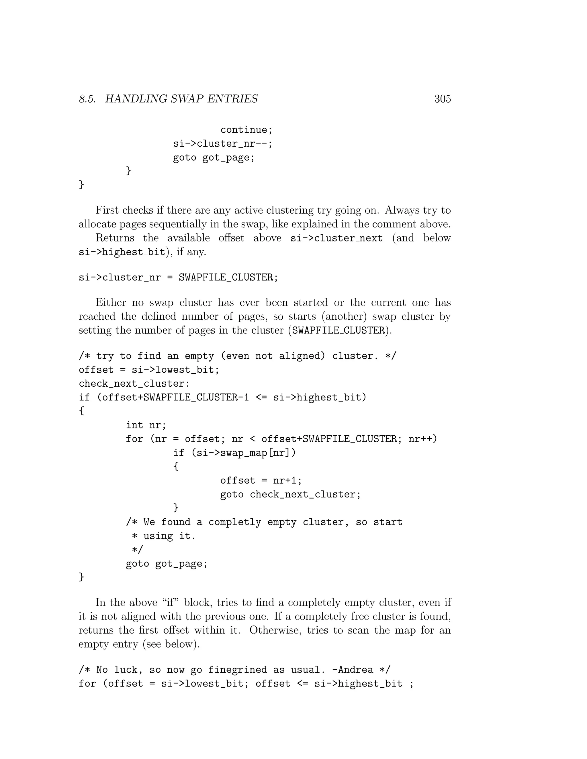 8.5. HANDLING SWAP ENTRIES                                                 305

                            continue;
                    si->cluster_nr--;
                    goto got_page;
          }
}

    First checks if there are any active clustering try going on. Always try to
allocate pages sequentially in the swap, like explained in the comment above.
    Returns the available oﬀset above si->cluster next (and below
si->highest bit), if any.

si->cluster_nr = SWAPFILE_CLUSTER;

    Either no swap cluster has ever been started or the current one has
reached the deﬁned number of pages, so starts (another) swap cluster by
setting the number of pages in the cluster (SWAPFILE CLUSTER).

/* try to find an empty (even not aligned) cluster. */
offset = si->lowest_bit;
check_next_cluster:
if (offset+SWAPFILE_CLUSTER-1 <= si->highest_bit)
{
        int nr;
        for (nr = offset; nr < offset+SWAPFILE_CLUSTER; nr++)
                if (si->swap_map[nr])
                {
                         offset = nr+1;
                         goto check_next_cluster;
                }
        /* We found a completly empty cluster, so start
         * using it.
         */
        goto got_page;
}

     In the above “if” block, tries to ﬁnd a completely empty cluster, even if
it is not aligned with the previous one. If a completely free cluster is found,
returns the ﬁrst oﬀset within it. Otherwise, tries to scan the map for an
empty entry (see below).

/* No luck, so now go finegrined as usual. -Andrea */
for (offset = si->lowest_bit; offset <= si->highest_bit ;
 