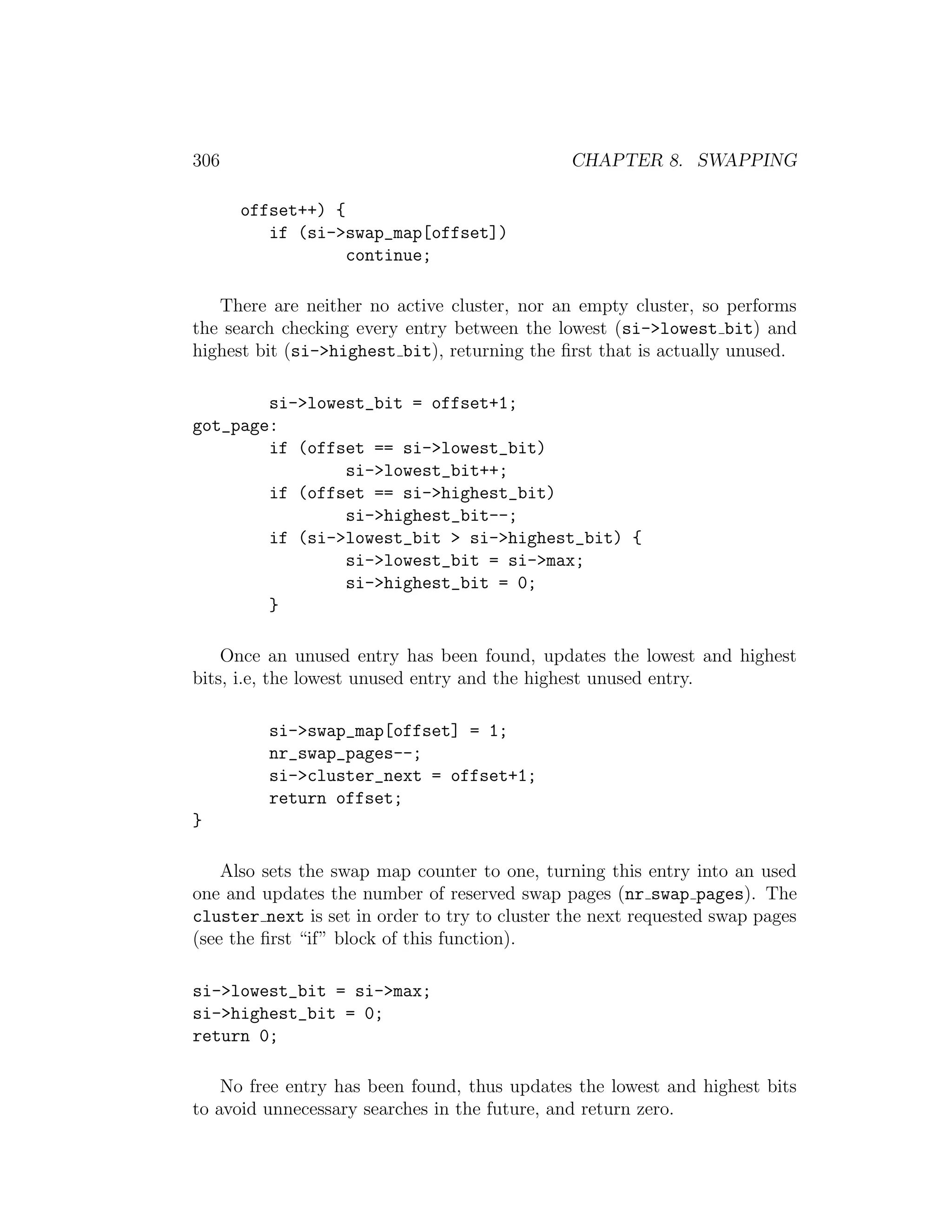 306                                            CHAPTER 8. SWAPPING

      offset++) {
         if (si->swap_map[offset])
                  continue;

   There are neither no active cluster, nor an empty cluster, so performs
the search checking every entry between the lowest (si->lowest bit) and
highest bit (si->highest bit), returning the ﬁrst that is actually unused.

        si->lowest_bit = offset+1;
got_page:
        if (offset == si->lowest_bit)
                si->lowest_bit++;
        if (offset == si->highest_bit)
                si->highest_bit--;
        if (si->lowest_bit > si->highest_bit) {
                si->lowest_bit = si->max;
                si->highest_bit = 0;
        }

    Once an unused entry has been found, updates the lowest and highest
bits, i.e, the lowest unused entry and the highest unused entry.

         si->swap_map[offset] = 1;
         nr_swap_pages--;
         si->cluster_next = offset+1;
         return offset;
}

    Also sets the swap map counter to one, turning this entry into an used
one and updates the number of reserved swap pages (nr swap pages). The
cluster next is set in order to try to cluster the next requested swap pages
(see the ﬁrst “if” block of this function).

si->lowest_bit = si->max;
si->highest_bit = 0;
return 0;

    No free entry has been found, thus updates the lowest and highest bits
to avoid unnecessary searches in the future, and return zero.
 
