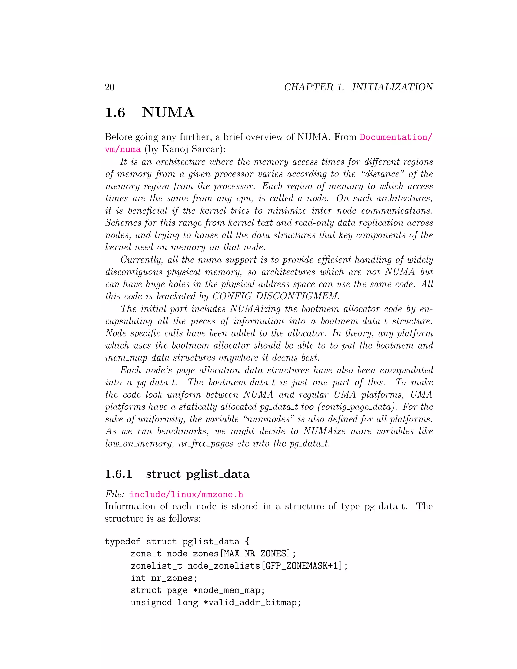 20                                         CHAPTER 1. INITIALIZATION

1.6     NUMA
Before going any further, a brief overview of NUMA. From Documentation/
vm/numa (by Kanoj Sarcar):
    It is an architecture where the memory access times for diﬀerent regions
of memory from a given processor varies according to the “distance” of the
memory region from the processor. Each region of memory to which access
times are the same from any cpu, is called a node. On such architectures,
it is beneﬁcial if the kernel tries to minimize inter node communications.
Schemes for this range from kernel text and read-only data replication across
nodes, and trying to house all the data structures that key components of the
kernel need on memory on that node.
    Currently, all the numa support is to provide eﬃcient handling of widely
discontiguous physical memory, so architectures which are not NUMA but
can have huge holes in the physical address space can use the same code. All
this code is bracketed by CONFIG DISCONTIGMEM.
    The initial port includes NUMAizing the bootmem allocator code by en-
capsulating all the pieces of information into a bootmem data t structure.
Node speciﬁc calls have been added to the allocator. In theory, any platform
which uses the bootmem allocator should be able to to put the bootmem and
mem map data structures anywhere it deems best.
    Each node’s page allocation data structures have also been encapsulated
into a pg data t. The bootmem data t is just one part of this. To make
the code look uniform between NUMA and regular UMA platforms, UMA
platforms have a statically allocated pg data t too (contig page data). For the
sake of uniformity, the variable “numnodes” is also deﬁned for all platforms.
As we run benchmarks, we might decide to NUMAize more variables like
low on memory, nr free pages etc into the pg data t.


1.6.1     struct pglist data
File: include/linux/mmzone.h
Information of each node is stored in a structure of type pg data t. The
structure is as follows:

typedef struct pglist_data {
     zone_t node_zones[MAX_NR_ZONES];
     zonelist_t node_zonelists[GFP_ZONEMASK+1];
     int nr_zones;
     struct page *node_mem_map;
     unsigned long *valid_addr_bitmap;
 