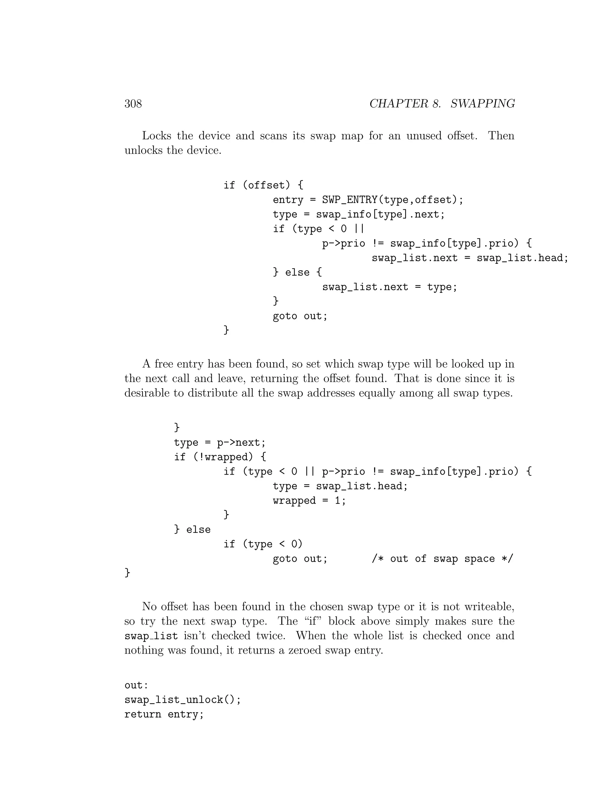 308                                            CHAPTER 8. SWAPPING

   Locks the device and scans its swap map for an unused oﬀset. Then
unlocks the device.

                   if (offset) {
                           entry = SWP_ENTRY(type,offset);
                           type = swap_info[type].next;
                           if (type < 0 ||
                                    p->prio != swap_info[type].prio) {
                                            swap_list.next = swap_list.head;
                           } else {
                                    swap_list.next = type;
                           }
                           goto out;
                   }

   A free entry has been found, so set which swap type will be looked up in
the next call and leave, returning the oﬀset found. That is done since it is
desirable to distribute all the swap addresses equally among all swap types.

         }
         type = p->next;
         if (!wrapped) {
                 if (type < 0 || p->prio != swap_info[type].prio) {
                         type = swap_list.head;
                         wrapped = 1;
                 }
         } else
                 if (type < 0)
                         goto out;       /* out of swap space */
}

   No oﬀset has been found in the chosen swap type or it is not writeable,
so try the next swap type. The “if” block above simply makes sure the
swap list isn’t checked twice. When the whole list is checked once and
nothing was found, it returns a zeroed swap entry.

out:
swap_list_unlock();
return entry;
 