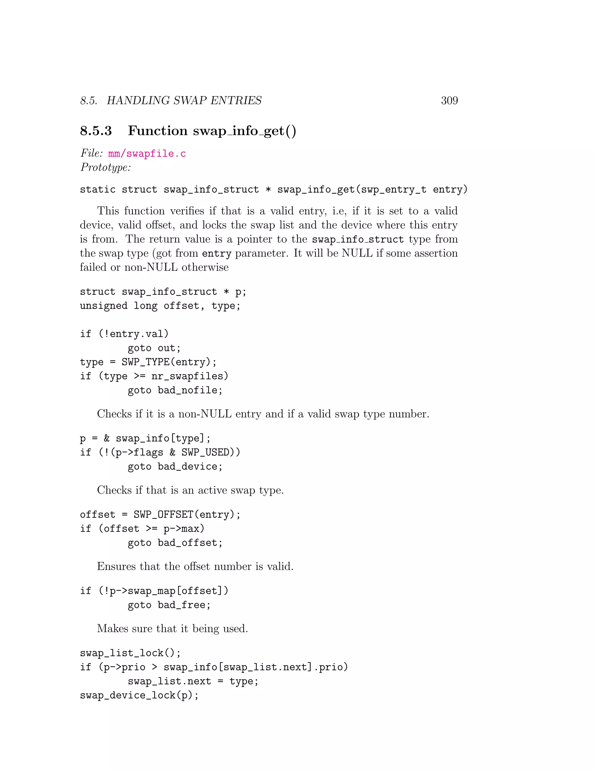 8.5. HANDLING SWAP ENTRIES                                                  309

8.5.3     Function swap info get()
File: mm/swapfile.c
Prototype:
static struct swap_info_struct * swap_info_get(swp_entry_t entry)
    This function veriﬁes if that is a valid entry, i.e, if it is set to a valid
device, valid oﬀset, and locks the swap list and the device where this entry
is from. The return value is a pointer to the swap info struct type from
the swap type (got from entry parameter. It will be NULL if some assertion
failed or non-NULL otherwise

struct swap_info_struct * p;
unsigned long offset, type;

if (!entry.val)
        goto out;
type = SWP_TYPE(entry);
if (type >= nr_swapfiles)
        goto bad_nofile;

   Checks if it is a non-NULL entry and if a valid swap type number.

p = & swap_info[type];
if (!(p->flags & SWP_USED))
        goto bad_device;

   Checks if that is an active swap type.

offset = SWP_OFFSET(entry);
if (offset >= p->max)
        goto bad_offset;

   Ensures that the oﬀset number is valid.

if (!p->swap_map[offset])
        goto bad_free;

   Makes sure that it being used.

swap_list_lock();
if (p->prio > swap_info[swap_list.next].prio)
        swap_list.next = type;
swap_device_lock(p);
 