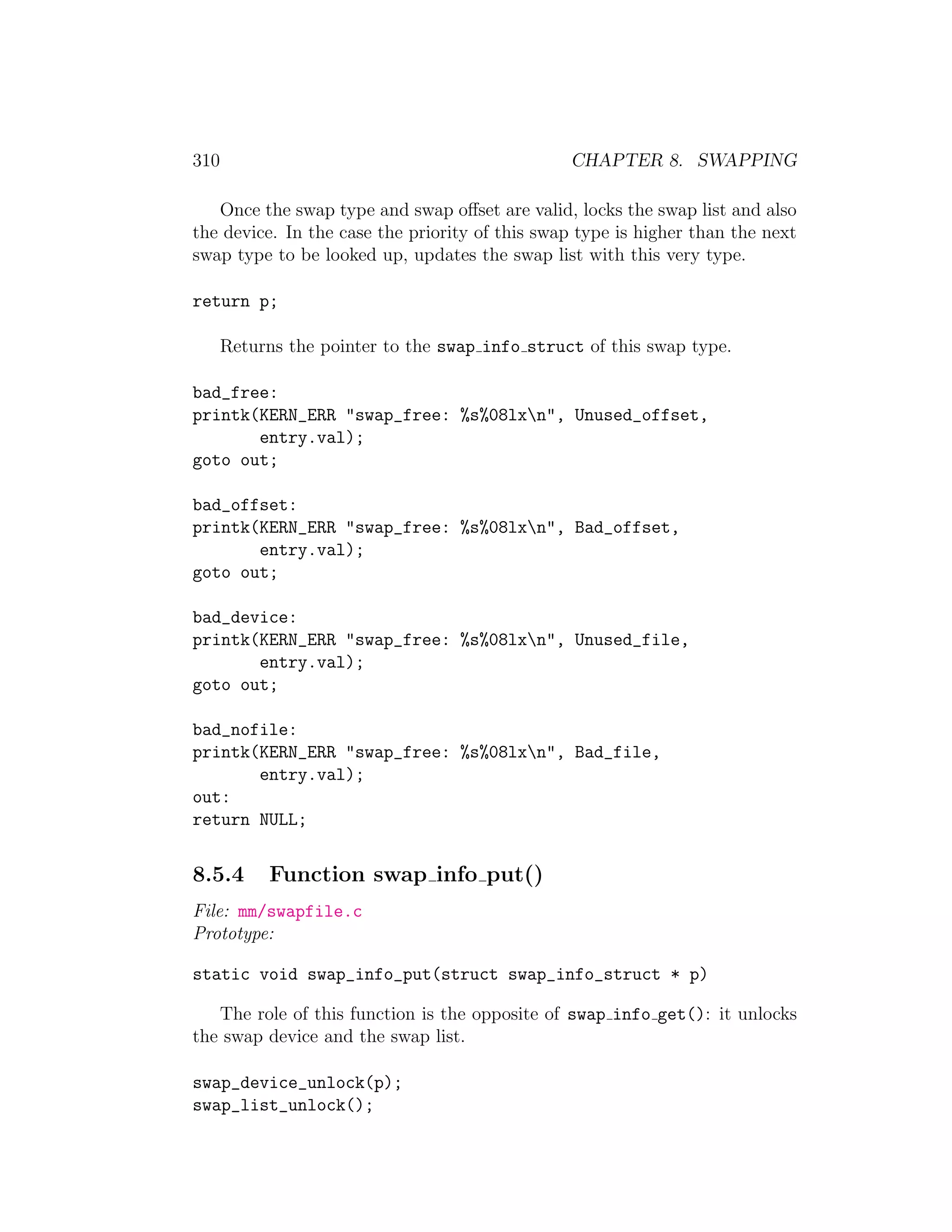 310                                             CHAPTER 8. SWAPPING

   Once the swap type and swap oﬀset are valid, locks the swap list and also
the device. In the case the priority of this swap type is higher than the next
swap type to be looked up, updates the swap list with this very type.

return p;

      Returns the pointer to the swap info struct of this swap type.

bad_free:
printk(KERN_ERR "swap_free: %s%08lxn", Unused_offset,
       entry.val);
goto out;

bad_offset:
printk(KERN_ERR "swap_free: %s%08lxn", Bad_offset,
       entry.val);
goto out;

bad_device:
printk(KERN_ERR "swap_free: %s%08lxn", Unused_file,
       entry.val);
goto out;

bad_nofile:
printk(KERN_ERR "swap_free: %s%08lxn", Bad_file,
       entry.val);
out:
return NULL;


8.5.4      Function swap info put()
File: mm/swapfile.c
Prototype:

static void swap_info_put(struct swap_info_struct * p)

   The role of this function is the opposite of swap info get(): it unlocks
the swap device and the swap list.

swap_device_unlock(p);
swap_list_unlock();
 