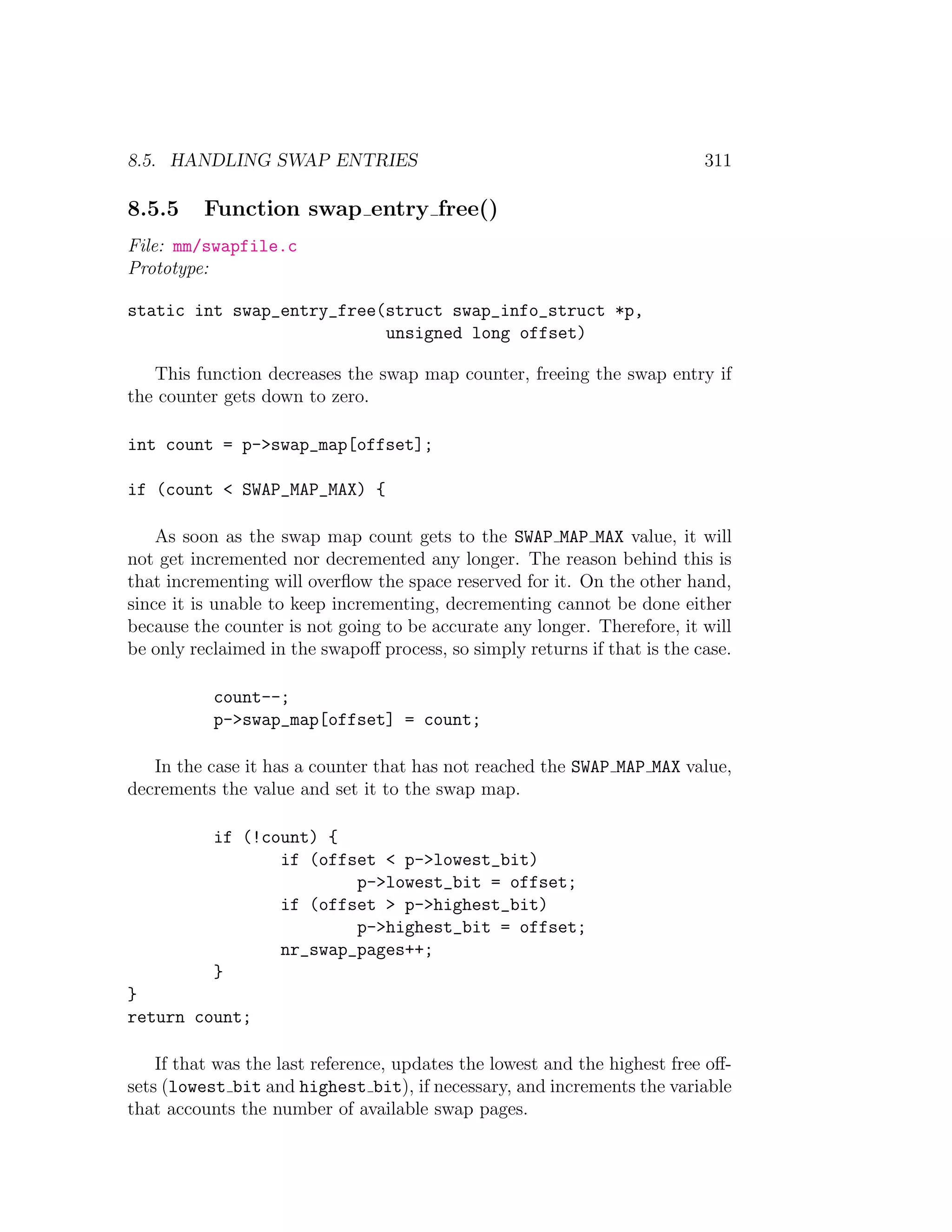 8.5. HANDLING SWAP ENTRIES                                                 311

8.5.5     Function swap entry free()
File: mm/swapfile.c
Prototype:

static int swap_entry_free(struct swap_info_struct *p,
                           unsigned long offset)

   This function decreases the swap map counter, freeing the swap entry if
the counter gets down to zero.

int count = p->swap_map[offset];

if (count < SWAP_MAP_MAX) {

    As soon as the swap map count gets to the SWAP MAP MAX value, it will
not get incremented nor decremented any longer. The reason behind this is
that incrementing will overﬂow the space reserved for it. On the other hand,
since it is unable to keep incrementing, decrementing cannot be done either
because the counter is not going to be accurate any longer. Therefore, it will
be only reclaimed in the swapoﬀ process, so simply returns if that is the case.

           count--;
           p->swap_map[offset] = count;

   In the case it has a counter that has not reached the SWAP MAP MAX value,
decrements the value and set it to the swap map.

           if (!count) {
                  if (offset < p->lowest_bit)
                          p->lowest_bit = offset;
                  if (offset > p->highest_bit)
                          p->highest_bit = offset;
                  nr_swap_pages++;
           }
}
return count;

    If that was the last reference, updates the lowest and the highest free oﬀ-
sets (lowest bit and highest bit), if necessary, and increments the variable
that accounts the number of available swap pages.
 