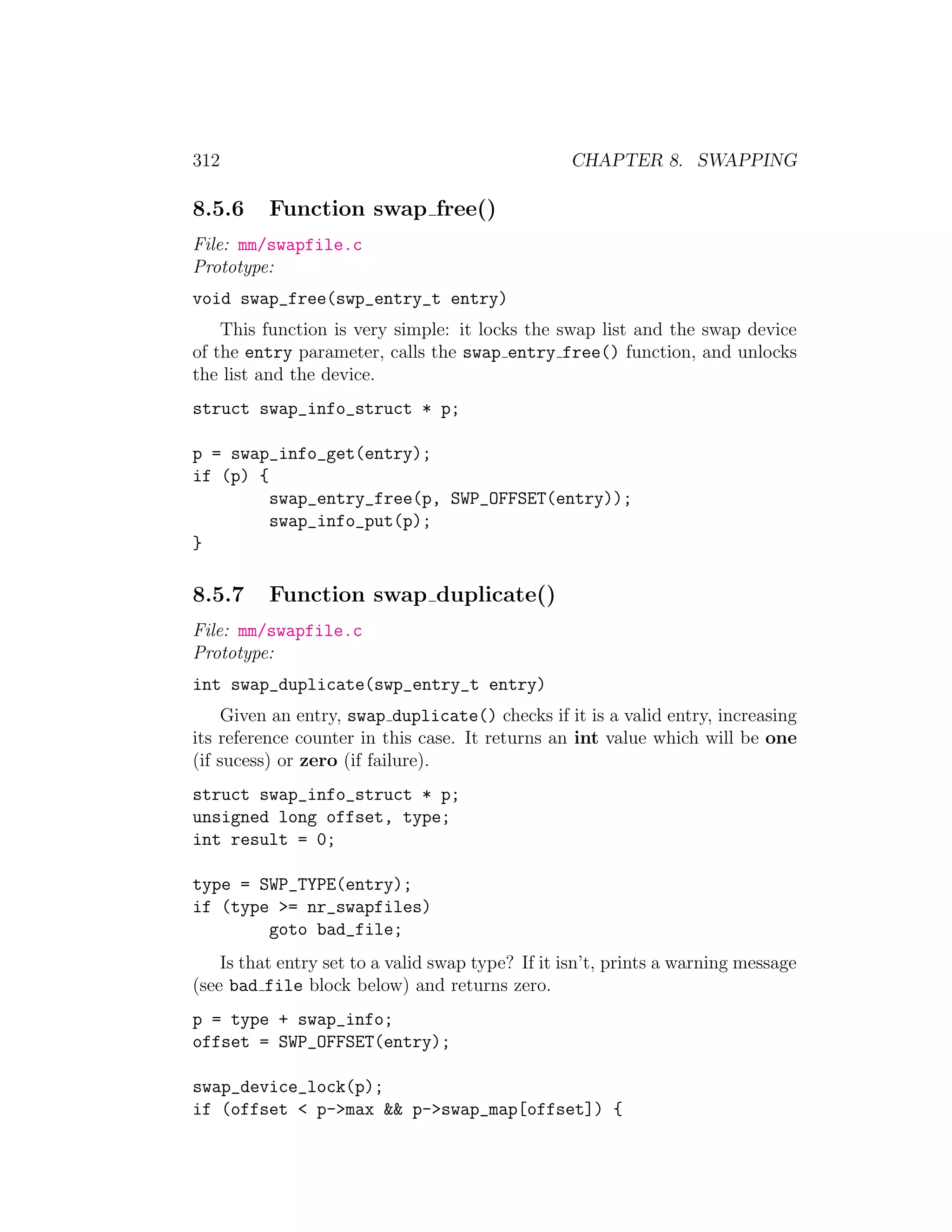 312                                               CHAPTER 8. SWAPPING

8.5.6     Function swap free()
File: mm/swapfile.c
Prototype:
void swap_free(swp_entry_t entry)
    This function is very simple: it locks the swap list and the swap device
of the entry parameter, calls the swap entry free() function, and unlocks
the list and the device.
struct swap_info_struct * p;

p = swap_info_get(entry);
if (p) {
         swap_entry_free(p, SWP_OFFSET(entry));
         swap_info_put(p);
}

8.5.7     Function swap duplicate()
File: mm/swapfile.c
Prototype:
int swap_duplicate(swp_entry_t entry)
    Given an entry, swap duplicate() checks if it is a valid entry, increasing
its reference counter in this case. It returns an int value which will be one
(if sucess) or zero (if failure).
struct swap_info_struct * p;
unsigned long offset, type;
int result = 0;

type = SWP_TYPE(entry);
if (type >= nr_swapfiles)
        goto bad_file;
    Is that entry set to a valid swap type? If it isn’t, prints a warning message
(see bad file block below) and returns zero.
p = type + swap_info;
offset = SWP_OFFSET(entry);

swap_device_lock(p);
if (offset < p->max && p->swap_map[offset]) {
 