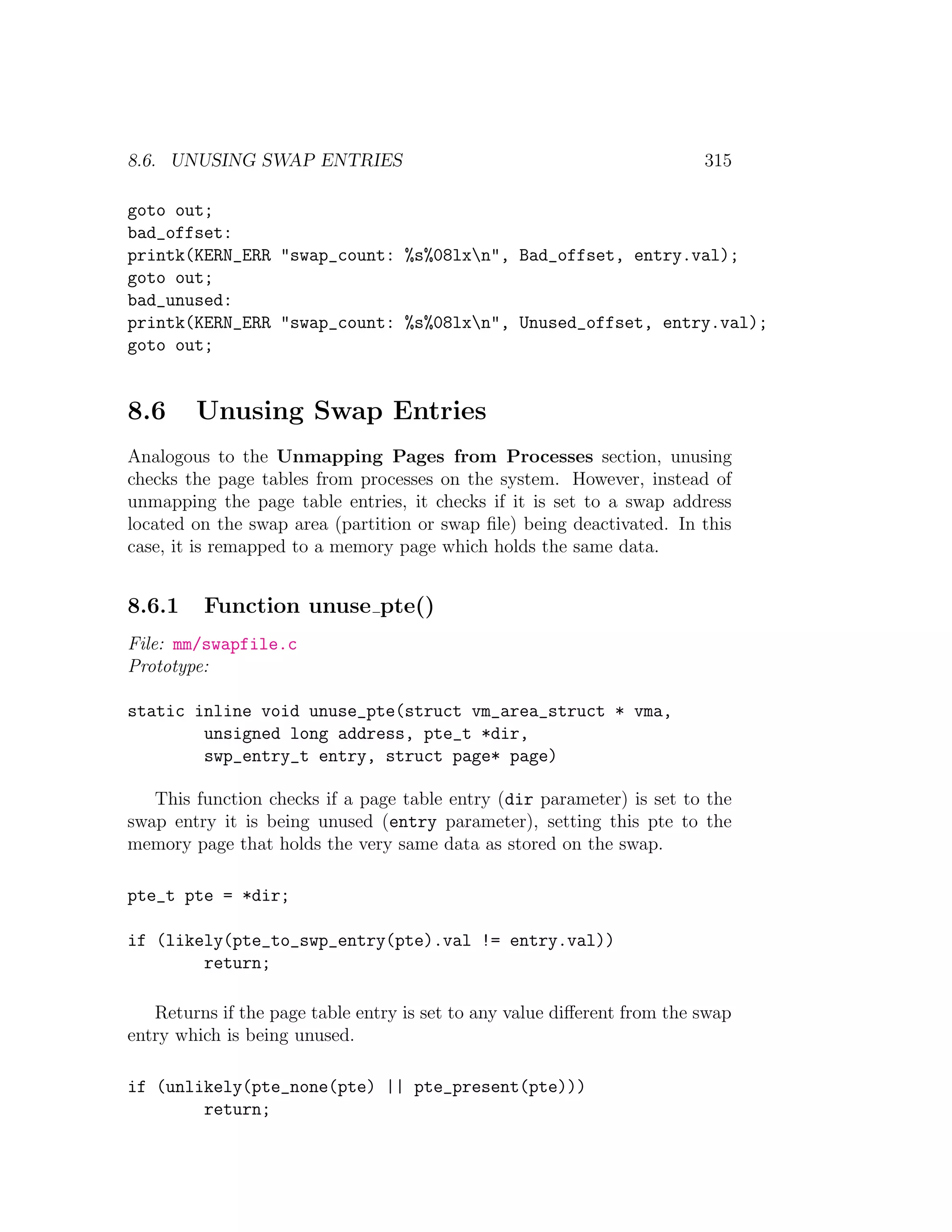 8.6. UNUSING SWAP ENTRIES                                                315

goto out;
bad_offset:
printk(KERN_ERR "swap_count: %s%08lxn", Bad_offset, entry.val);
goto out;
bad_unused:
printk(KERN_ERR "swap_count: %s%08lxn", Unused_offset, entry.val);
goto out;


8.6     Unusing Swap Entries
Analogous to the Unmapping Pages from Processes section, unusing
checks the page tables from processes on the system. However, instead of
unmapping the page table entries, it checks if it is set to a swap address
located on the swap area (partition or swap ﬁle) being deactivated. In this
case, it is remapped to a memory page which holds the same data.


8.6.1    Function unuse pte()
File: mm/swapfile.c
Prototype:

static inline void unuse_pte(struct vm_area_struct * vma,
        unsigned long address, pte_t *dir,
        swp_entry_t entry, struct page* page)

   This function checks if a page table entry (dir parameter) is set to the
swap entry it is being unused (entry parameter), setting this pte to the
memory page that holds the very same data as stored on the swap.

pte_t pte = *dir;

if (likely(pte_to_swp_entry(pte).val != entry.val))
        return;

   Returns if the page table entry is set to any value diﬀerent from the swap
entry which is being unused.

if (unlikely(pte_none(pte) || pte_present(pte)))
        return;
 
