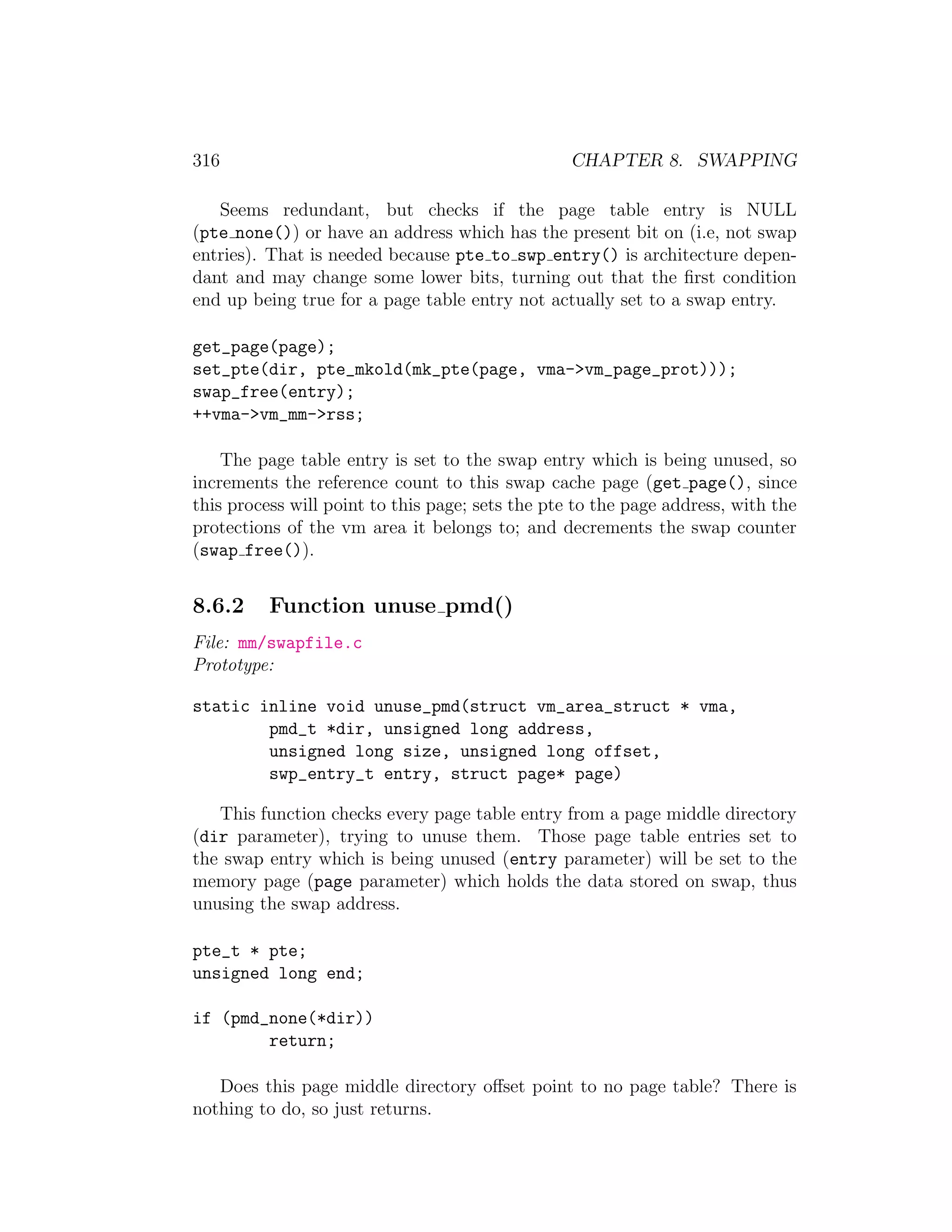 316                                               CHAPTER 8. SWAPPING

   Seems redundant, but checks if the page table entry is NULL
(pte none()) or have an address which has the present bit on (i.e, not swap
entries). That is needed because pte to swp entry() is architecture depen-
dant and may change some lower bits, turning out that the ﬁrst condition
end up being true for a page table entry not actually set to a swap entry.

get_page(page);
set_pte(dir, pte_mkold(mk_pte(page, vma->vm_page_prot)));
swap_free(entry);
++vma->vm_mm->rss;

    The page table entry is set to the swap entry which is being unused, so
increments the reference count to this swap cache page (get page(), since
this process will point to this page; sets the pte to the page address, with the
protections of the vm area it belongs to; and decrements the swap counter
(swap free()).


8.6.2     Function unuse pmd()
File: mm/swapfile.c
Prototype:

static inline void unuse_pmd(struct vm_area_struct * vma,
        pmd_t *dir, unsigned long address,
        unsigned long size, unsigned long offset,
        swp_entry_t entry, struct page* page)

   This function checks every page table entry from a page middle directory
(dir parameter), trying to unuse them. Those page table entries set to
the swap entry which is being unused (entry parameter) will be set to the
memory page (page parameter) which holds the data stored on swap, thus
unusing the swap address.

pte_t * pte;
unsigned long end;

if (pmd_none(*dir))
        return;

   Does this page middle directory oﬀset point to no page table? There is
nothing to do, so just returns.
 