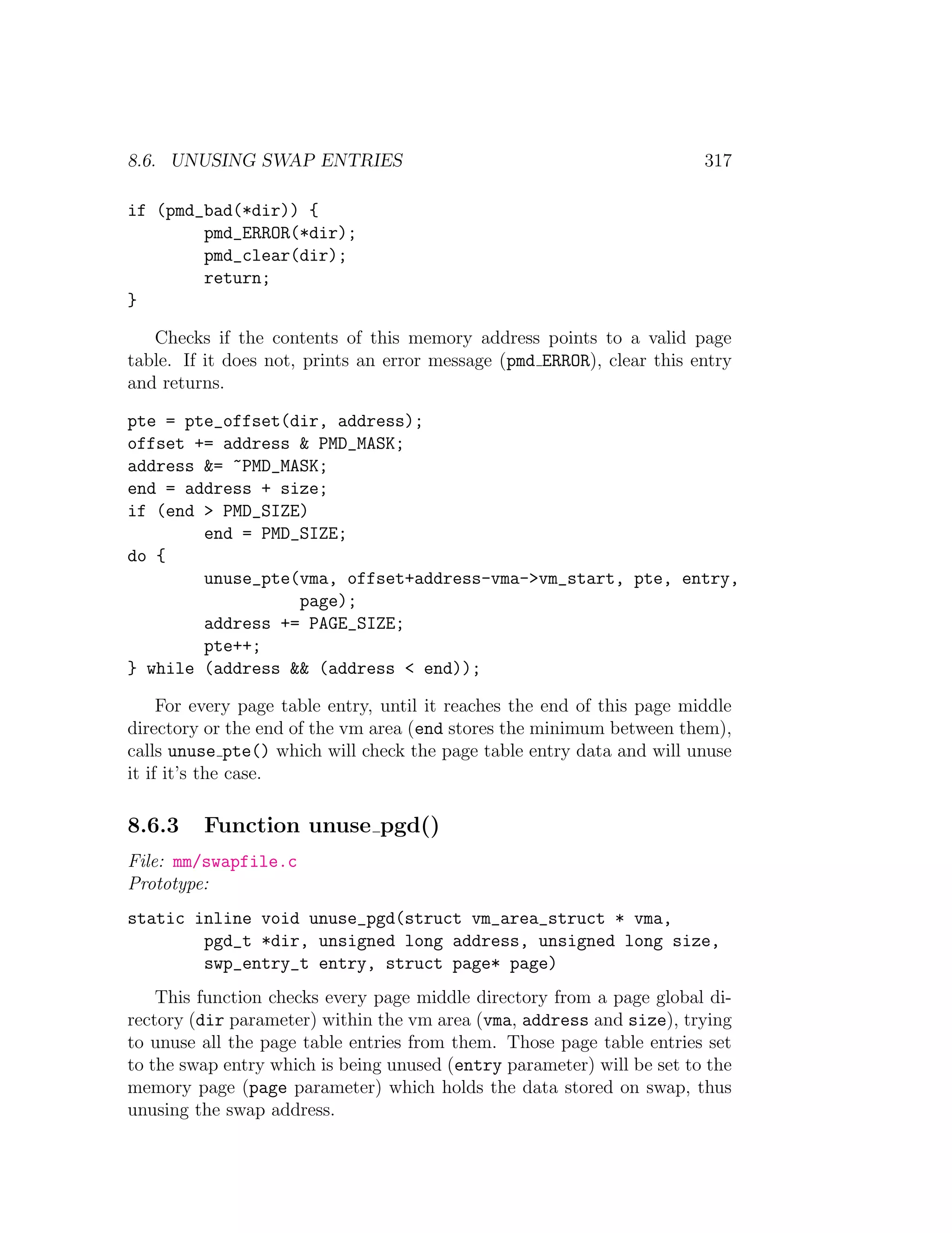 8.6. UNUSING SWAP ENTRIES                                                317

if (pmd_bad(*dir)) {
        pmd_ERROR(*dir);
        pmd_clear(dir);
        return;
}

   Checks if the contents of this memory address points to a valid page
table. If it does not, prints an error message (pmd ERROR), clear this entry
and returns.

pte = pte_offset(dir, address);
offset += address & PMD_MASK;
address &= ~PMD_MASK;
end = address + size;
if (end > PMD_SIZE)
        end = PMD_SIZE;
do {
        unuse_pte(vma, offset+address-vma->vm_start, pte, entry,
                  page);
        address += PAGE_SIZE;
        pte++;
} while (address && (address < end));

     For every page table entry, until it reaches the end of this page middle
directory or the end of the vm area (end stores the minimum between them),
calls unuse pte() which will check the page table entry data and will unuse
it if it’s the case.

8.6.3    Function unuse pgd()
File: mm/swapfile.c
Prototype:
static inline void unuse_pgd(struct vm_area_struct * vma,
        pgd_t *dir, unsigned long address, unsigned long size,
        swp_entry_t entry, struct page* page)
    This function checks every page middle directory from a page global di-
rectory (dir parameter) within the vm area (vma, address and size), trying
to unuse all the page table entries from them. Those page table entries set
to the swap entry which is being unused (entry parameter) will be set to the
memory page (page parameter) which holds the data stored on swap, thus
unusing the swap address.
 