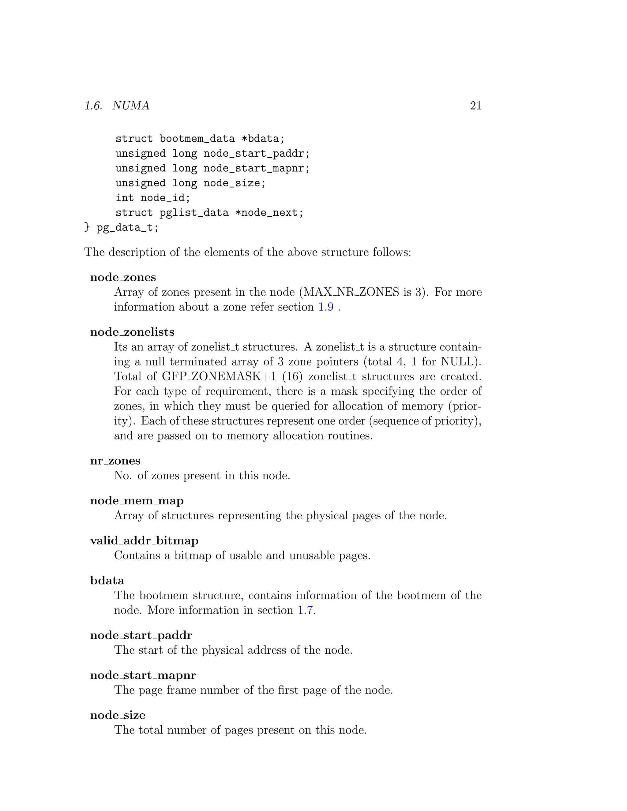 1.6. NUMA                                                                   21

     struct bootmem_data *bdata;
     unsigned long node_start_paddr;
     unsigned long node_start_mapnr;
     unsigned long node_size;
     int node_id;
     struct pglist_data *node_next;
} pg_data_t;

The description of the elements of the above structure follows:

 node zones
    Array of zones present in the node (MAX NR ZONES is 3). For more
    information about a zone refer section 1.9 .

 node zonelists
    Its an array of zonelist t structures. A zonelist t is a structure contain-
    ing a null terminated array of 3 zone pointers (total 4, 1 for NULL).
    Total of GFP ZONEMASK+1 (16) zonelist t structures are created.
    For each type of requirement, there is a mask specifying the order of
    zones, in which they must be queried for allocation of memory (prior-
    ity). Each of these structures represent one order (sequence of priority),
    and are passed on to memory allocation routines.

 nr zones
     No. of zones present in this node.

 node mem map
    Array of structures representing the physical pages of the node.

 valid addr bitmap
     Contains a bitmap of usable and unusable pages.

 bdata
    The bootmem structure, contains information of the bootmem of the
    node. More information in section 1.7.

 node start paddr
    The start of the physical address of the node.

 node start mapnr
    The page frame number of the ﬁrst page of the node.

 node size
    The total number of pages present on this node.
 