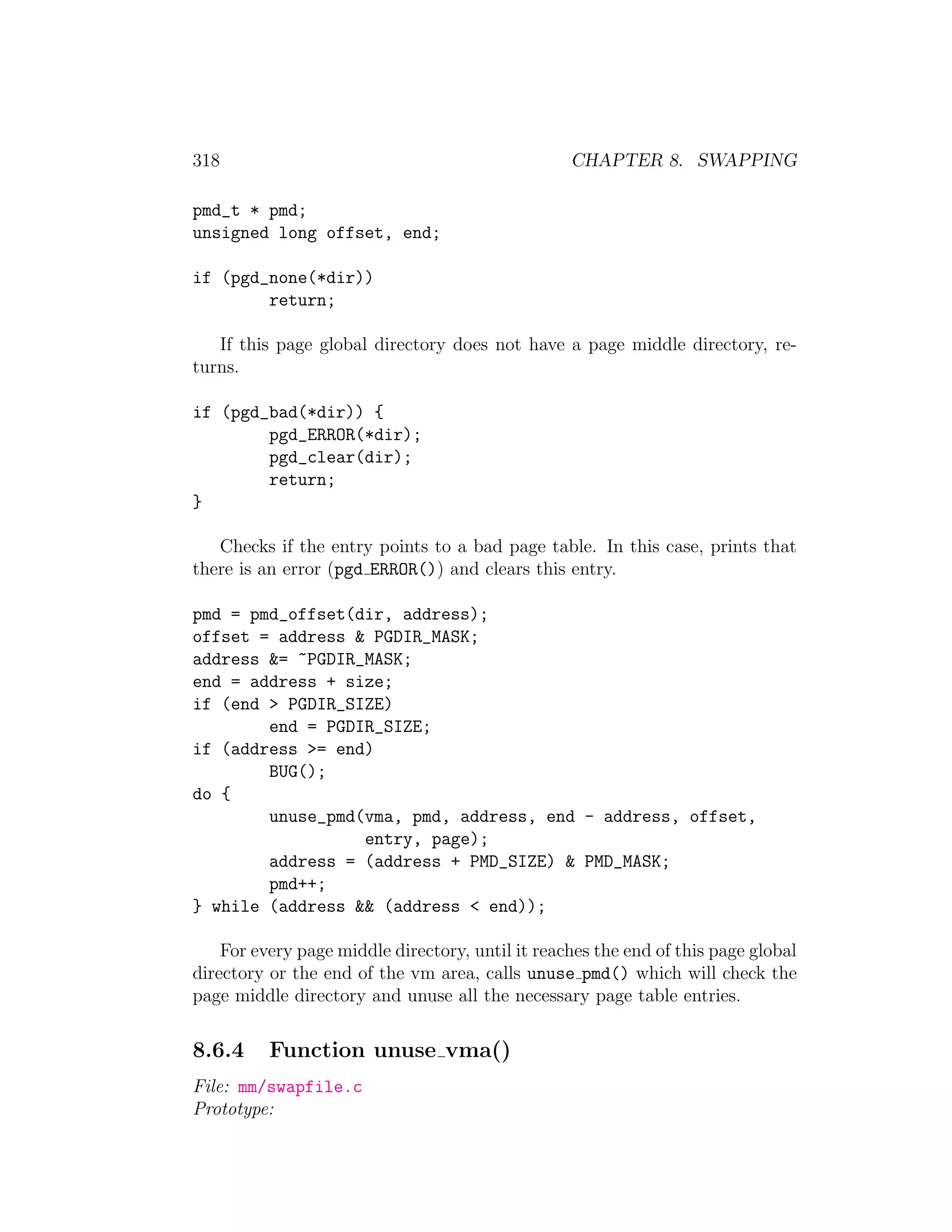 318                                               CHAPTER 8. SWAPPING

pmd_t * pmd;
unsigned long offset, end;

if (pgd_none(*dir))
        return;

   If this page global directory does not have a page middle directory, re-
turns.

if (pgd_bad(*dir)) {
        pgd_ERROR(*dir);
        pgd_clear(dir);
        return;
}

   Checks if the entry points to a bad page table. In this case, prints that
there is an error (pgd ERROR()) and clears this entry.

pmd = pmd_offset(dir, address);
offset = address & PGDIR_MASK;
address &= ~PGDIR_MASK;
end = address + size;
if (end > PGDIR_SIZE)
        end = PGDIR_SIZE;
if (address >= end)
        BUG();
do {
        unuse_pmd(vma, pmd, address, end - address, offset,
                  entry, page);
        address = (address + PMD_SIZE) & PMD_MASK;
        pmd++;
} while (address && (address < end));

    For every page middle directory, until it reaches the end of this page global
directory or the end of the vm area, calls unuse pmd() which will check the
page middle directory and unuse all the necessary page table entries.

8.6.4     Function unuse vma()
File: mm/swapfile.c
Prototype:
 