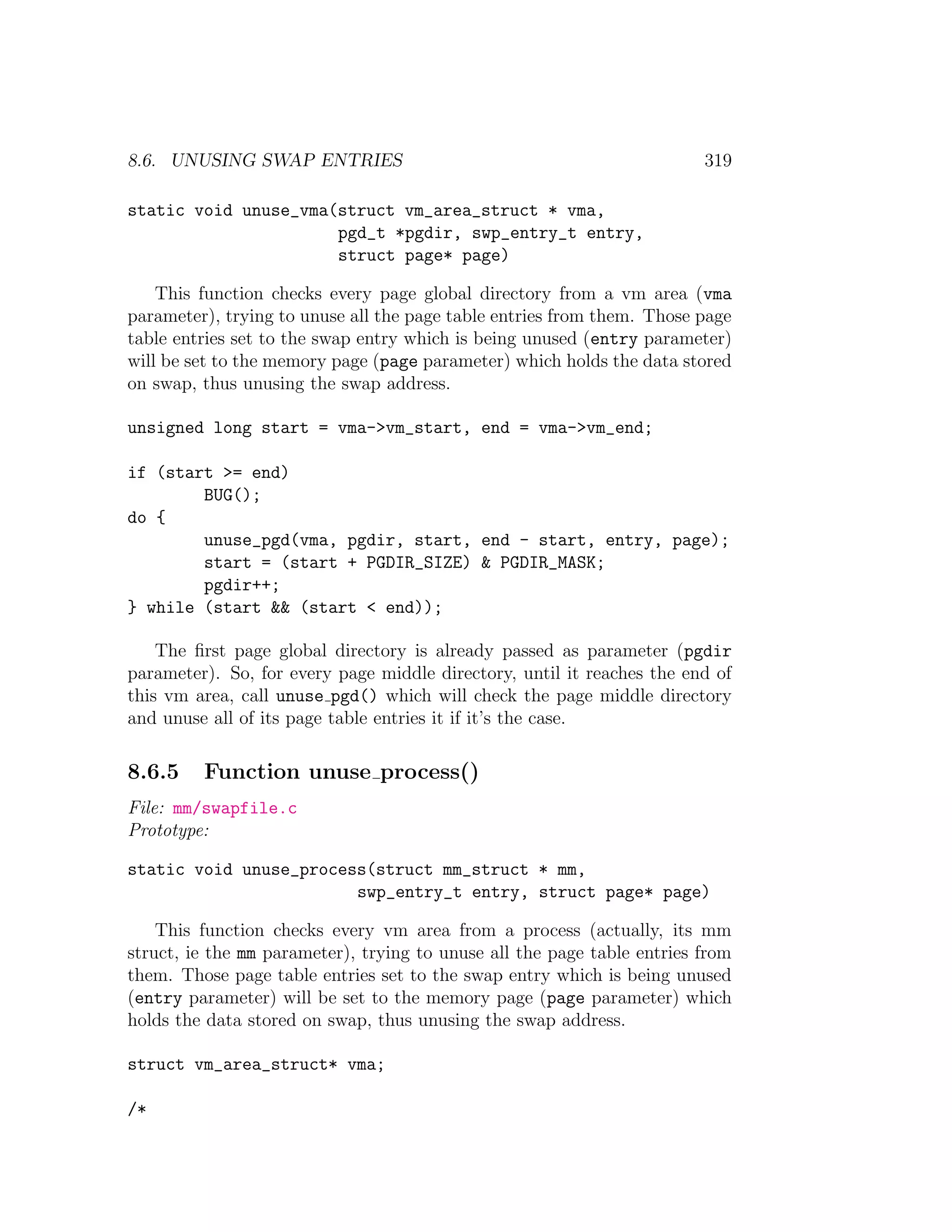 8.6. UNUSING SWAP ENTRIES                                                319

static void unuse_vma(struct vm_area_struct * vma,
                      pgd_t *pgdir, swp_entry_t entry,
                      struct page* page)

    This function checks every page global directory from a vm area (vma
parameter), trying to unuse all the page table entries from them. Those page
table entries set to the swap entry which is being unused (entry parameter)
will be set to the memory page (page parameter) which holds the data stored
on swap, thus unusing the swap address.

unsigned long start = vma->vm_start, end = vma->vm_end;

if (start >= end)
        BUG();
do {
        unuse_pgd(vma, pgdir, start, end - start, entry, page);
        start = (start + PGDIR_SIZE) & PGDIR_MASK;
        pgdir++;
} while (start && (start < end));

    The ﬁrst page global directory is already passed as parameter (pgdir
parameter). So, for every page middle directory, until it reaches the end of
this vm area, call unuse pgd() which will check the page middle directory
and unuse all of its page table entries it if it’s the case.

8.6.5    Function unuse process()
File: mm/swapfile.c
Prototype:

static void unuse_process(struct mm_struct * mm,
                        swp_entry_t entry, struct page* page)

    This function checks every vm area from a process (actually, its mm
struct, ie the mm parameter), trying to unuse all the page table entries from
them. Those page table entries set to the swap entry which is being unused
(entry parameter) will be set to the memory page (page parameter) which
holds the data stored on swap, thus unusing the swap address.

struct vm_area_struct* vma;

/*
 