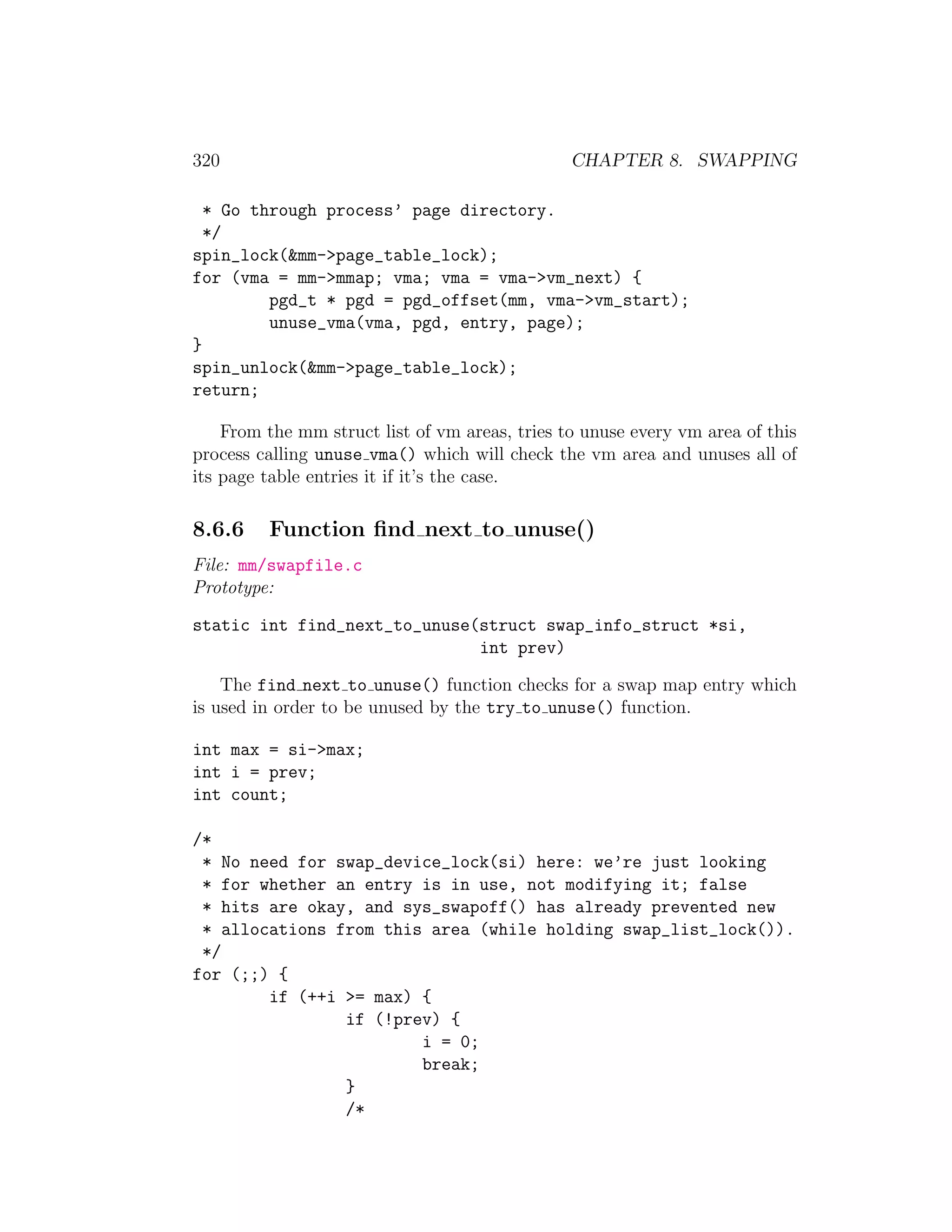 320                                             CHAPTER 8. SWAPPING

  * Go through process’ page directory.
  */
spin_lock(&mm->page_table_lock);
for (vma = mm->mmap; vma; vma = vma->vm_next) {
         pgd_t * pgd = pgd_offset(mm, vma->vm_start);
         unuse_vma(vma, pgd, entry, page);
}
spin_unlock(&mm->page_table_lock);
return;

    From the mm struct list of vm areas, tries to unuse every vm area of this
process calling unuse vma() which will check the vm area and unuses all of
its page table entries it if it’s the case.

8.6.6    Function ﬁnd next to unuse()
File: mm/swapfile.c
Prototype:

static int find_next_to_unuse(struct swap_info_struct *si,
                              int prev)

    The find next to unuse() function checks for a swap map entry which
is used in order to be unused by the try to unuse() function.

int max = si->max;
int i = prev;
int count;

/*
 * No need for swap_device_lock(si) here: we’re just looking
 * for whether an entry is in use, not modifying it; false
 * hits are okay, and sys_swapoff() has already prevented new
 * allocations from this area (while holding swap_list_lock()).
 */
for (;;) {
        if (++i >= max) {
                if (!prev) {
                        i = 0;
                        break;
                }
                /*
 