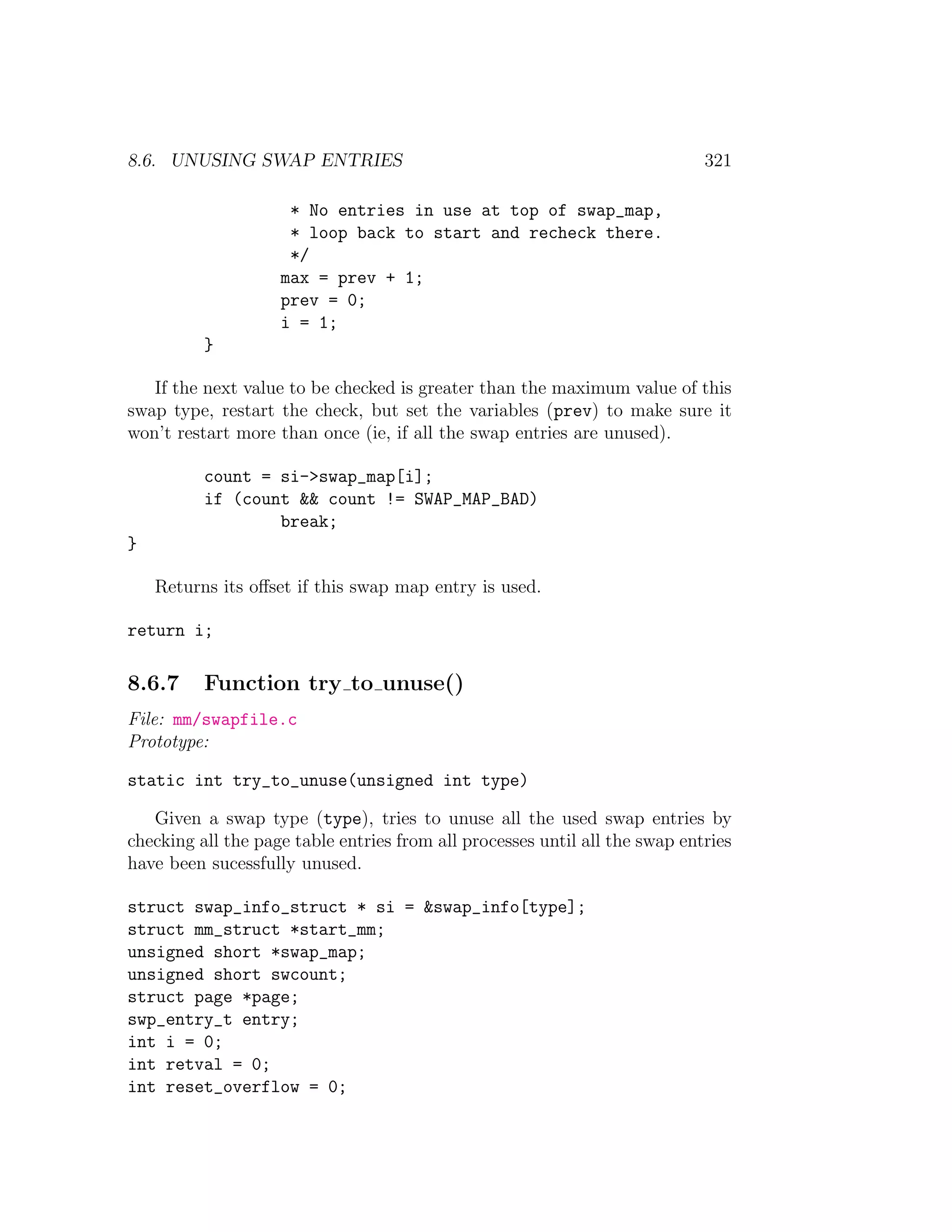 8.6. UNUSING SWAP ENTRIES                                                    321

                     * No entries in use at top of swap_map,
                     * loop back to start and recheck there.
                     */
                    max = prev + 1;
                    prev = 0;
                    i = 1;
          }

   If the next value to be checked is greater than the maximum value of this
swap type, restart the check, but set the variables (prev) to make sure it
won’t restart more than once (ie, if all the swap entries are unused).

          count = si->swap_map[i];
          if (count && count != SWAP_MAP_BAD)
                  break;
}

    Returns its oﬀset if this swap map entry is used.

return i;

8.6.7     Function try to unuse()
File: mm/swapfile.c
Prototype:

static int try_to_unuse(unsigned int type)

   Given a swap type (type), tries to unuse all the used swap entries by
checking all the page table entries from all processes until all the swap entries
have been sucessfully unused.

struct swap_info_struct * si = &swap_info[type];
struct mm_struct *start_mm;
unsigned short *swap_map;
unsigned short swcount;
struct page *page;
swp_entry_t entry;
int i = 0;
int retval = 0;
int reset_overflow = 0;
 