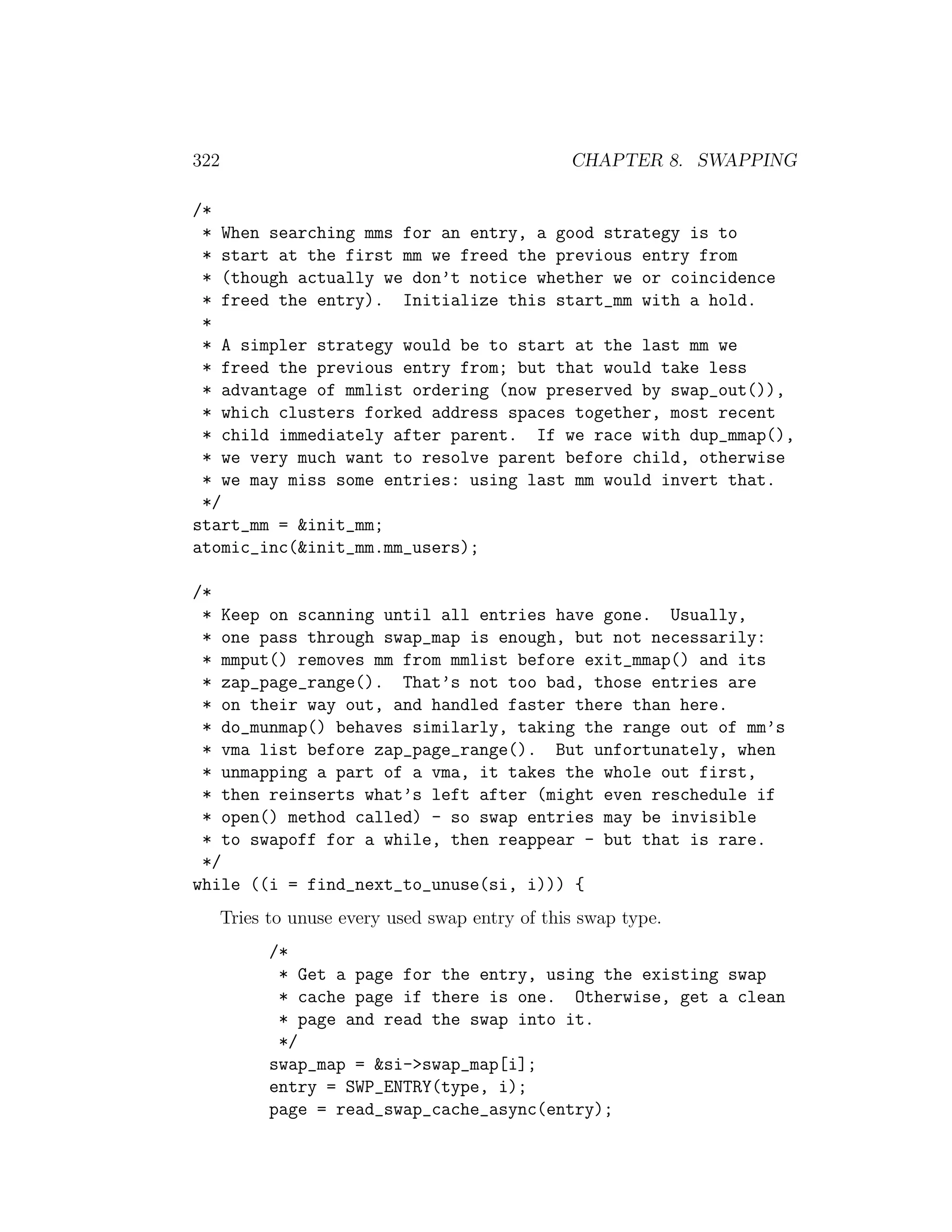 322                                              CHAPTER 8. SWAPPING

/*
 * When searching mms for an entry, a good strategy is to
 * start at the first mm we freed the previous entry from
 * (though actually we don’t notice whether we or coincidence
 * freed the entry). Initialize this start_mm with a hold.
 *
 * A simpler strategy would be to start at the last mm we
 * freed the previous entry from; but that would take less
 * advantage of mmlist ordering (now preserved by swap_out()),
 * which clusters forked address spaces together, most recent
 * child immediately after parent. If we race with dup_mmap(),
 * we very much want to resolve parent before child, otherwise
 * we may miss some entries: using last mm would invert that.
 */
start_mm = &init_mm;
atomic_inc(&init_mm.mm_users);

/*
 * Keep on scanning until all entries have gone. Usually,
 * one pass through swap_map is enough, but not necessarily:
 * mmput() removes mm from mmlist before exit_mmap() and its
 * zap_page_range(). That’s not too bad, those entries are
 * on their way out, and handled faster there than here.
 * do_munmap() behaves similarly, taking the range out of mm’s
 * vma list before zap_page_range(). But unfortunately, when
 * unmapping a part of a vma, it takes the whole out first,
 * then reinserts what’s left after (might even reschedule if
 * open() method called) - so swap entries may be invisible
 * to swapoff for a while, then reappear - but that is rare.
 */
while ((i = find_next_to_unuse(si, i))) {
      Tries to unuse every used swap entry of this swap type.
            /*
             * Get a page for the entry, using the existing swap
             * cache page if there is one. Otherwise, get a clean
             * page and read the swap into it.
             */
            swap_map = &si->swap_map[i];
            entry = SWP_ENTRY(type, i);
            page = read_swap_cache_async(entry);
 
