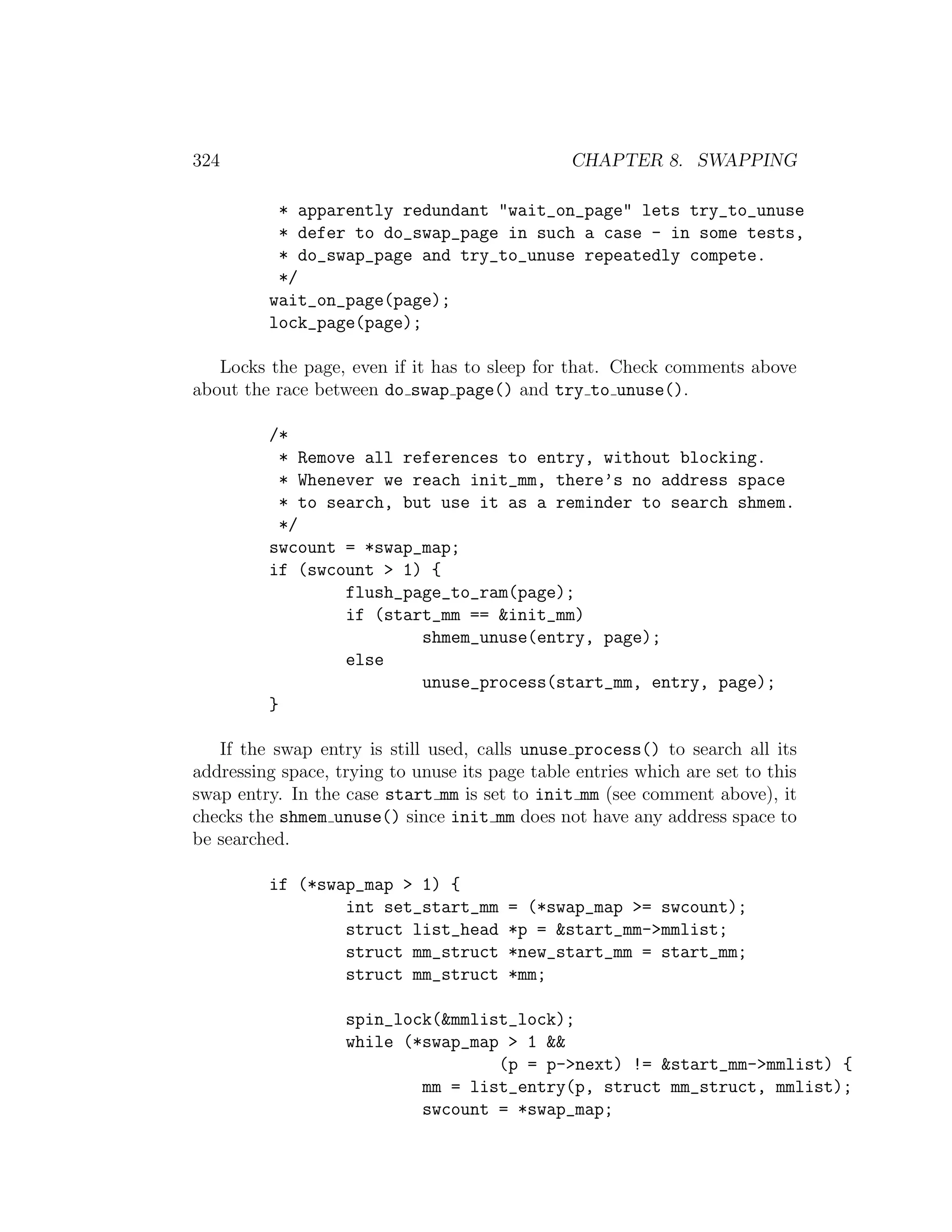 324                                             CHAPTER 8. SWAPPING

          * apparently redundant "wait_on_page" lets try_to_unuse
          * defer to do_swap_page in such a case - in some tests,
          * do_swap_page and try_to_unuse repeatedly compete.
          */
         wait_on_page(page);
         lock_page(page);

   Locks the page, even if it has to sleep for that. Check comments above
about the race between do swap page() and try to unuse().

         /*
           * Remove all references to entry, without blocking.
           * Whenever we reach init_mm, there’s no address space
           * to search, but use it as a reminder to search shmem.
           */
         swcount = *swap_map;
         if (swcount > 1) {
                  flush_page_to_ram(page);
                  if (start_mm == &init_mm)
                          shmem_unuse(entry, page);
                  else
                          unuse_process(start_mm, entry, page);
         }

   If the swap entry is still used, calls unuse process() to search all its
addressing space, trying to unuse its page table entries which are set to this
swap entry. In the case start mm is set to init mm (see comment above), it
checks the shmem unuse() since init mm does not have any address space to
be searched.

         if (*swap_map > 1) {
                 int set_start_mm       = (*swap_map >= swcount);
                 struct list_head       *p = &start_mm->mmlist;
                 struct mm_struct       *new_start_mm = start_mm;
                 struct mm_struct       *mm;

                   spin_lock(&mmlist_lock);
                   while (*swap_map > 1 &&
                                   (p = p->next) != &start_mm->mmlist) {
                           mm = list_entry(p, struct mm_struct, mmlist);
                           swcount = *swap_map;
 
